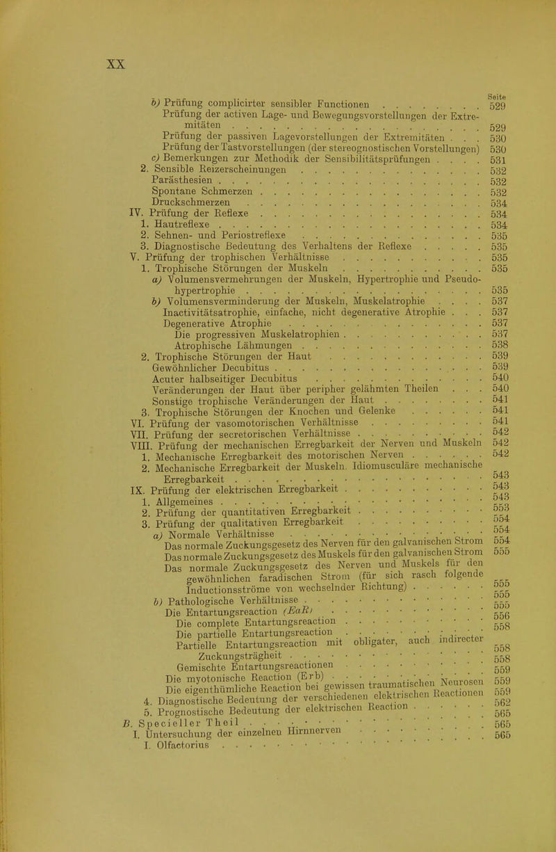 ö) Prüfung complicirter sensibler Functionen 599 Prüfung der activen Lage- und Bewegungsvorstcllungen der Extre- mitäten 529 Prüfung der passiven Lagevorstellungen der Extremitäten . . . 530 Prüfung der Tastvorstellungen (der stereognostischen Vorstellungen) 530 c) Bemerkungen zur Methodik der Sensibilitätsprüfungen .... 531 2. Sensible ßeizerscheinungen 532 Parästhesien 532 Spontane Schmerzen 532 Druckschmerzen 534 IV. Prüfung der Reflexe 534 1. Hautreflexe 534 2. Sehnen- und Periostreflexe 535 3. Diagnostische Bedeutung des Verhaltens der Reflexe 535 V. Prüfung der trophischen Verhältnisse . 535 1. Trophische Störungen der Muskeln 535 a) Volumensvermehrungen der Muskeln, Hypertrophie und Pseudo- hypertrophie 535 b) Volumensverminderung der Muskeln, Muskelatrophie .... 537 Inactivitätsatrophie, einfache, nicht degenerative Atrophie . . . 537 Degenerative Atrophie 537 Die progressiven Muskelatrophien 537 Atrophische Lähmungen 538 2. Trophische Störungen der Haut 539 Gewöhnlicher Decubitus 539 Acuter halbseitiger Decubitus 540 Veränderungen der Haut über peripher gelähmten Theilen . . . 540 Sonstige trophische Veränderungen der Haut 541 3. Trophische Störungen der Knochen und Gelenke 541 VL Prüfung der vasomotorischen Verhältnisse 541 Vn. Prüfung der secretorischen Verhältnisse 542 Vni. Prüfung der mechanischen Erregbarkeit der Nerven und Muskeln 542 1. Mechanische Erregbarkeit des motorischen Nerven ...... 542 2. Mechanische Erregbarkeit der Muskeln. Idiomusculäre mechanische Erregbarkeit ^^'^ IX. Prüfung der elektrischen Erregbarkeit ö*-^ 1. Allgemeines 2. Prüfung der quantitativen Erregbarkeit 3. Prüfung der qualitativen Erregbarkeit ^54 a) Normale Verhältnisse . . . • • • ■ • • • .• • ' , '  Jyl Das normale Zuckungsgesetz des Nerven für den ga vanischen Strom 5o4 Das normale Zuckungsgesetz des Muskels für den galvanischen Strom 5o5 Das normale Zuckungsgesetz des Nerven und Muskels tur den gewöhnlichen faradischen Strom (für sich rasch folgende Inductionsströme von wechselnder Richtung) h) Pathologische Verhältnisse Die Entartungsreaction (EaR) Die complete Entartungsreaction ^^^^ Die partielle Entartungsreaction . • .- • ■ • • .•,;,..„.„;. Partielle Entartungsreaction mit obligater, auch mduectei Zuckungsträgheit 55g Gemischte Eutartungsreactionen .559 Die myotonische Reaction (Erb) . • • ■ • • . •Nmn-osen 559 Die eigenthümliche Reaction bei gewissen t^aWiBc^^^^ oöJ 4. Diagnostische Bedeutung der verschiedenen elekti eben Reactionen 10^ 5. Prognostische Bedeutung der elektrischen Reaction •   ' ; 5^5 B. Specieller Theil • • • • .565 I. Untersuchung der einzelneu Hirnnerven 565 I. Olfactorius