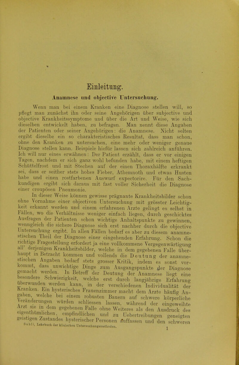Einleitung. Anamnese und objective Untersuchung. Wenn man bei einem Kranken eine Diagnose stellen will, so pflegt man zunäclist ihn oder seine Angehörigen über subjective und. objective Krankheitssymptome und über die Art und Weise, wie sich dieselben entwickelt haben, zu befragen. Man nennt diese Angaben der Patienten oder seiner Angehörigen: die Anamnese. Nicht selten ergibt dieselbe ein so charakteristisches Resultat, dass man schon, ohne den Kranken zu untersuchen, eine mehr oder weniger genaue Diagnose stellen kann. Beispiele hiefür lassen sich zahlreich anführen. Ich will nur eines erwähnen: Der Patient erzählt, dass er vor einigen Tagen, nachdem er sich ganz wohl befunden habe, mit einem heftigen Schüttelfrost und mit Stechen auf der einen Thoraxhälfte erkrankt sei, dass er seither stets hohes Fieber, Athemnoth und etwas Husten habe und einen rostfarbenen Auswurf expectorire. Für den Sach- kundigen ergibt sich daraus mit fast voller Sicherheit die Diagnose einer croupösen Pneumonie. In dieser Weise können gewisse prägnante Krankheitsbilder schon ohne Vornahme einer objectiven Untersuchung mit grösster Leichtig- keit erkannt werden und einem erfahrenen Arzte gelingt es selbst in Fällen, wo die Verhältnisse weniger einfach liegen, durch geschicktes Ausfragen der Patienten schon wichtige Anhaltspunkte zu gewinnen, wenngleich die sichere Diagnose sich erst nachher durch die objective Untersuchung ergibt. In allen Fällen bedarf es aber zu diesem anamne- stischen Theil der Diagnose einer eingehenden Erfahrung. Schon die richtige Fragestellung erfordert ja eine vollkommene Vergegenwärtigung all derjenigen Krankheitsbilder, welche in dem gegebenen Falle über- haupt in Betracht kommen und vollends die Deutung der anamne- stischen Angaben bedarf stets grosser Kritik, indem es sonst vor- kommt da.ss unwichtige Dinge zum Ausgangspunkte der Diagnose gemacht werden. In Betreff der Deutung der Anamnese liegt%ine besondere Schwierigkeit, welche erst durch langjährige Erfahrung uberwunden werden kann, in der verschiedenen Individualität der tranken, hysterisches Frauenzimmer macht dem Arzte häufig An- gaben welche bei einem robusten Bauern auf schwere körperliche Veränderungen würden scliliessen lassen, während der eingeweihte Arzt sie m dem gegebenen Falle ohne Weiteres als den Ausdmck des eigenthümlichen empfindlichen und zu üebertreibungen geneigten geistigen Zustandes hysterischer Personen ^.ffassen und%len Schweren Sahli, Lehrbach der klinischen Untersuchan?smetbodon. ^