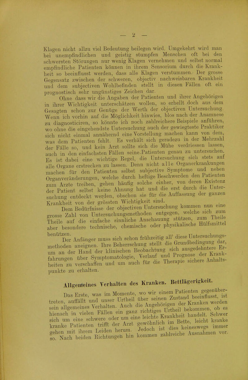 Klagen nicht allzu viel Bedeutung beilegen wird. Umgekehrt wird man bei unempfindlichen und geistig stumpfen Menschen oft bei den schwersten Störungen nur wenig Klagen vernehmen und selbst normal empfindliche Patienten können in ihrem Sensorium durch die Krank- heit so beeinflusst werden, dass alle Klagen verstummen. Der grosse Gegensatz zwischen der schweren, objectiv nachweisbaren Krankheit und dem subjectiven Wohlbefinden stellt in diesen Fällen oft ein prognostisch sehr ungünstiges Zeichen dar. Ohne dass wir die Angaben der Patienten und ihrer Angehörigen in ihrer Wichtigkeit unterschätzen wollen, so erhellt doch aus dem Gesa^^ten schon zur Genüge der Werth der objectiven Untersuchung. WenS ich vorhin auf die Möglichkeit hinwies, blos nach der Anamnese zu diagnosticiren, so könnte ich noch zahlreichere Beispiele anführen, wo ohne die eingehendste Untersuchung auch der gewiegteste Praktiker sich nicht einmal annähernd eine Vorstellung machen kann von dem, was dem Patienten fehlt. Es verhält sich geradezu m der Mehrzahl der Fälle so, und kein Arzt sollte sich die Mühe verdnessen lassen, auch in den einfachsten Fällen seine .Patienten genau zu untersuchen Es ist dabei eine wichtige Regel, die Untersuchung sich stets auf alle Organe erstrecken zu lassen. Denn nicht alle Organerkrankungen machen für den Patienten selbst subjective Symptome und neben Organveränderungen, welche durch heftige Beschwerden den Patienten zum Arzte treiben, gehen häufig solche einher, von deren Existenz der Patient selbst keine Ahnung hat und die erst durch aie Untei- suchung entdeckt werden, obschon sie für die Auffassung der ganzen Krankheit von der grössten Wichtigkeit sind. Dem Bedürfnisse der objectiven Untersuchung kommen nun eine grosse Zahl von Untersuchungsmethoden ^^^^g^g«^:./^^^^^,;^%S Theile auf die einfache sinnliche Anschauung stutzen zum ihe le abex besondere technische, chemische oder physikalische Hulfsmittel ^'''^%'er Anfänger muss sich schon frühzeitig all' diese Untersuchungs- punkte zu erhalten. Allgemeines Verhalten des Kranken. Bettlägcrigkelt. Das Erste was im Momente, wo wir einem Patienten ßf^^^f' treten^lS'uml unser Ui^theil üb.- Z^^^^^^^^^^ sein allgemeines Verhalten. Auch ^l^e Angehonge dei lUa^^^^^ hienach in vielen Fällen ein ganz ^'^^l^t/f^^ ^rt^^; .^^^^^^^^