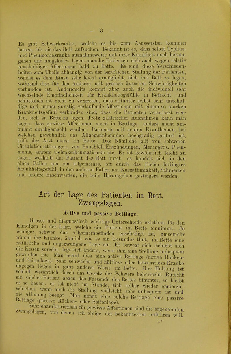 Es gibt Schwerkranke, welche es bis zum Aeussersten kommen lassen, bis sie das Bett aufsuchen. Bekannt ist es, dass selbst Typhus- und Pneumoniekranke ausnahmsweise mit ihrer Krankheit noch herum- gehen und umgekehrt legen manche Patienten sich auch wegen relativ unschuldiger Affectionen bald zu Bette. Es sind diese Verschieden- heiten zum Theile abhängig von der beruflichen Stellung der Patienten, welche es dem Einen sehr leicht ermöglicht, sich in's Bett zu legen, während dies für den Anderen mit grossen äusseren Schwierigkeiten verbunden ist. A.ndererseits kommt aber auch die individuell sehr wechselnde Empfindlichkeit für Krankheitsgefühle in Betracht, und schliesslich ist nicht zu vergessen, dass mitunter selbst sehr unschul- dige und immer günstig verlaufende Affectionen mit einem so starken Krankheitsgefühl verbunden sind, dass die Patienten veranlasst wer- den, sich zu Bette zu legen. Trotz zahlreicher Ausnahmen kann man sagen, dass gewisse Affectionen meist in Bettlage, andere meist am- bulant durchgemacht werden: Patienten mit acuten Exanthemen, bei welchen gewöhnlich das Allgemeinbefinden hochgradig gestört ist, trifft der Arzt meist im Bette. Das Nämliche gilt von schweren Circulationsstörungen, von Bauchfell-Entzündungen, Meningitis. Pneu- monie, acutem Gelenksrheumatismus etc. Es ist gewöhnlich leicht zu sagen, weshalb der Patient das Bett hütet: es handelt sich in den einen Fällen um ein allgemeines, oft durch das Fieber bedingtes Krankheitsgefühl, in den anderen Fällen um Kurzathmigkeit, Schmerzen und andere Beschwerden, die beim Herumgehen gesteigert werden. Art der Lage des Patienten im Bett. Zwangslagen. Active und passive Bettlage. Grosse und diagnostisch wichtige Unterschiede existiren für den Kundigen in der Lage, welche ein Patient im Bette einnimmt Je weniger schwer das Allgemeinbefinden geschädigt ist, umsomehr nimmt der Kranke, ähnlich wie es ein Gesunder thut, im Bette eine naturhche und ungezwungene Lage ein. Er bewegt sich,. schiebt sich die Kissen zurecht, legt sich anders, wenn ihm eine Stellung unbequem gevyorden ist. Man nennt dies eine active Bettlage (active Bücken- und Seitenlage). Sehr schwache und hülflose oder bewusstlose Kranke dagegen liegen m ganz anderer Weise im Bette. Ihre Haltung ist schlaff wesentlich durch das Gesetz der Schwere beherrscht. Kutscht em solcher Patient gegen das Fussende des Bettes hinunter, so bleibt er so liegen; er ist nicht im Stande, sich selber wieder emporzu- rli. Afl' ^'J ^'^ 1' ^^'^^''S vielleicht sehr unbequem ist und die Athmung beengt. Man nennt eine solche Bettlage eine passive Bettlage (passive Rücken- oder Seitenlage). 7wnn;f' <^^^^^akteiistisch für gewisse Affectionen sind die sogenannten Zwangslagen, von denen ich einige der bekanntesten anführen will 1*