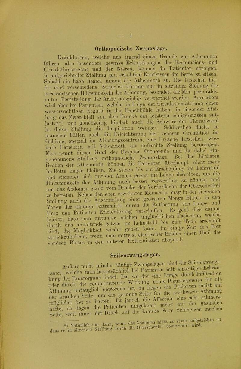 Orthopiioische Zwangslage. Krankheiten, welche aus irgend einem Grunde zur Athemnoth führen, also besonders gewisse Erkrankungen der Respirations- und Circulationsorgane und der Nieren, können die Patienten nöthigen, in aufgerichteter Stellung mit erhöhtem Kopfkissen im Bette zu sitzen. Sobald sie flach liegen, nimmt die Athemnoth zu. Die Ursachen hie- für sind verschiedene. Zunächst können nur in sitzender Stellung die accessorischen Hülfsmuskeln der Athmung, besonders die Mm. pectorales, unter Feststellung der Arme ausgiebig verwerthet werden. Ausserdem wird aber bei Patienten, welche in Folge der Circulationsstörung einen wassersüchtigen Erguss in der Bauchhöhle haben, in sitzender Stel- lung das Zwerchfell von dem Drucke des letzteren einigermassen ent- lastet*) und gleichzeitig hindert auch die Schwere der Thoraxwand in dieser Stellung die Inspiration weniger. Schliesslich dürfte m manchen Fällen auch die Erleichterung der venösen Circulation im Gehirne, speciell im Athmungscentrum, eine Ursache darstellen, wes- halb Patienten mit Athemnoth die aufrechte Stellung bevorzugen. Man nennt diesen Grad der Dyspnoe Orthopnoe und die dabei ein- genommene Stellung orthopnoische Zwangslage. Bei den höchsten Graden der Athemnoth können die Patienten überhaupt nicht mehr im Bette liegen bleiben. Sie sitzen bis zur Erschöpfung im Lehnstuhl und stemmen sich mit den Armen gegen die Lehne desselben, um die Hülfsmuskeln der Athmung noch besser verwerthen zu können und um das Abdomen ganz vom Drucke der Vorderfläche der Oberscherücel zu befreien. Neben den eben erwähnten Momenten mag f^J f zenden Stellung auch die Ansammlung einer grösseren Menge Blutes in den Venen der unteren Extremität durch die Entlastung Lunge ui^ Herz den Patienten Erleichterung verschafl-en. Es geht dies daiaus Wor dafs man mitunter solchen unglücklichen Patienten, weldie durch'das anhaltende Sitzen im Lehnstuhl bis zum Tode ers hop sind die Möglichkeit wieder geben kann, für einige Zeit in s bett rulkzukehl, wenn man mittelst elastischer Binden einen Theil des venösen Blutes in den unteren Extremitäten absperrt. Seitenzwangslageii. Andere nicht minder häufige Zwangslagen sind die S^itenzwan^^^^^^^ lagen,'wche man hauptsächlich bei kung der Brustorgane findet. D^, wo d e e^ej^u g ^.^ oder durch die comprimirende W^^l),^f. ^^''.^ p^tienten meist auf Athmung untauglich geworden ist, da hegen d^e ^^^^^'^^