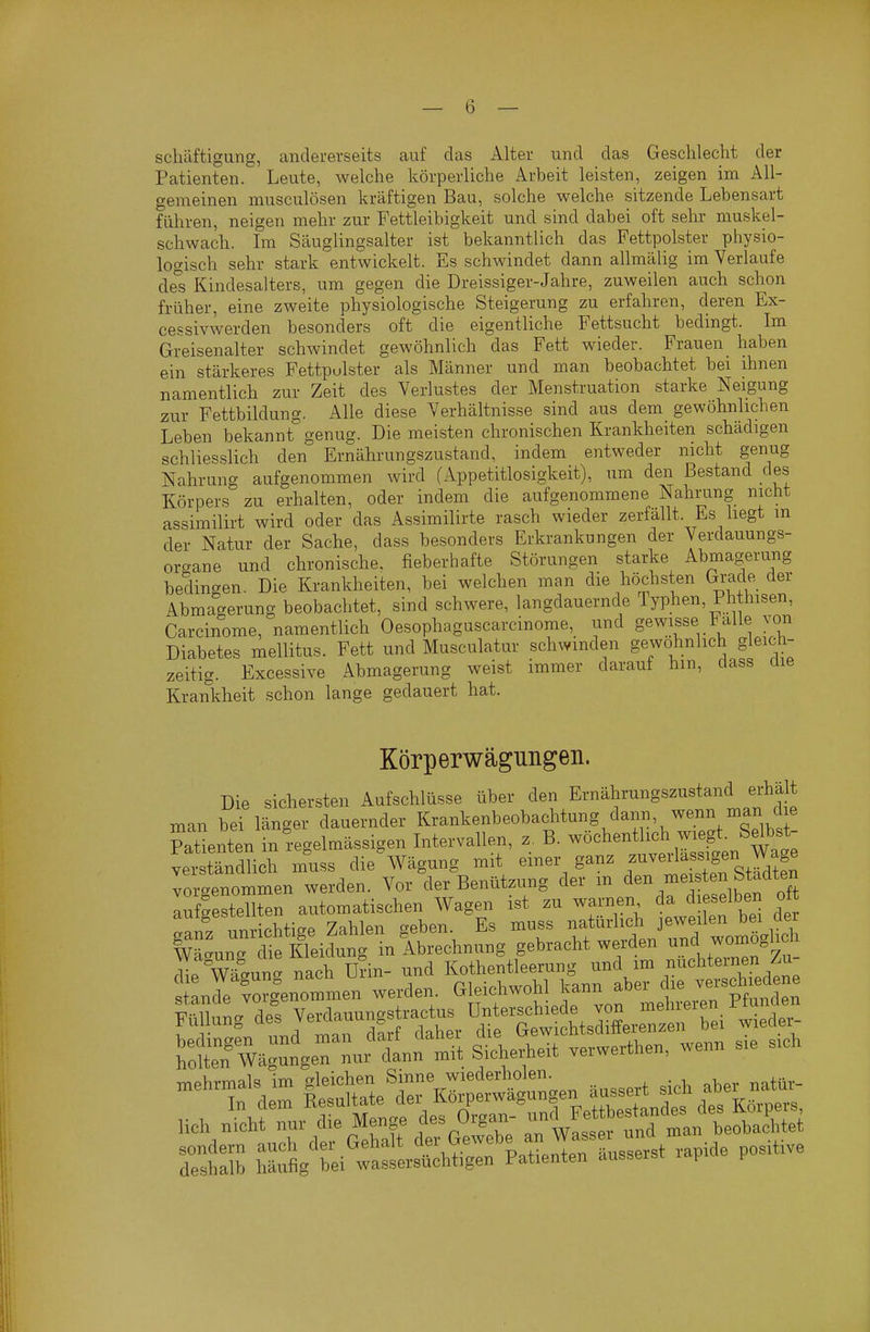 scliäftigung, anclei-evseits auf das Alter und das Geschlecht der Patienten. Leute, welche körperliche Arbeit leisten, zeigen im All- gemeinen musculösen kräftigen Bau, solche welche sitzende Lebensart führen, neigen mehr zur Fettleibigkeit und sind dabei oft sehr muskel- schwach. Im Säuglingsalter ist bekanntlich das Fettpolster physio- logisch sehr stark entwickelt. Es schwindet dann allmälig im Verlaufe des Kindesalters, um gegen die Dreissiger-Jahre, zuweilen auch schon früher, eine zweite physiologische Steigerung zu erfahren, deren Ex- cepsivwerden besonders oft die eigentliche Fettsucht bedingt. Im Greisenalter schwindet gewöhnlich das Fett wieder. Frauen haben ein stärkeres Fettpolster als Männer und man beobachtet bei ihnen namentlich zur Zeit des Verlustes der Menstruation starke Neigung zur Fettbildung. Alle diese Verhältnisse sind aus dem gewöhnlichen Leben bekannt genug. Die mei-sten chronischen Krankheiten schädigen schliesslich den Ernährungszustand, indem entweder nicht genug Nahrung aufgenommen wird (Appetitlosigkeit), um den Bestand des Körpers zu erhalten, oder indem die aufgenommene Nahrung nicht assimilirt wird oder das Assimilirte rasch wieder zerfällt. Es liegt in der Natur der Sache, dass besonders Erkrankungen der Verdauungs- organe und chronische, fieberhafte Störungen starke Abmagerung bedingen. Die Krankheiten, bei welchen man die höchsten Gi-ade der Abmagerung beobachtet, sind schwere, langdauernde Typhen, Phthisen, Carcinome, namentlich Oesophaguscarcinome, und S^^f ^/^^^^ Diabetes mellitus. Fett und Musculatur schwinden gewöhnlich gleich- zeitig. Excessive Abmagerung weist immer darauf hm, dass ciie Krankheit schon lange gedauert hat. Körperwägungen. Die sichersten Aufschlüsse über den Ernährungszustand erhält man bei länger dauernder Krankenbeobachtung dann, wenn Patienten in regelmässigen Intervallen, z. B. wöchentlich wiegt. Selbst vetttdhch muss die'wägung mit einer ganz ^-^^^^^^I^J^^ vorgenommen werden. Vor der Benützung der m ^^^^ .«^^^f^^.^^^^^^^^^^ aufgestellten automatischen Wagen ist zu warnen da dieselben Ott ganz unrichtige Zahlen geben. Es muss natürlich jeweilen bei der Wäaunrdie Kleidung in Abrechnung gebracht werden und womöglich wlun^ U?in- und Kothentieerung und im nüchternen Zu- lZnlZ:-^,e—. werden Gleichwohl 1-n f er^c^^^^^^^^^^^ mehrmals im gleichen Sinne wiederholen^