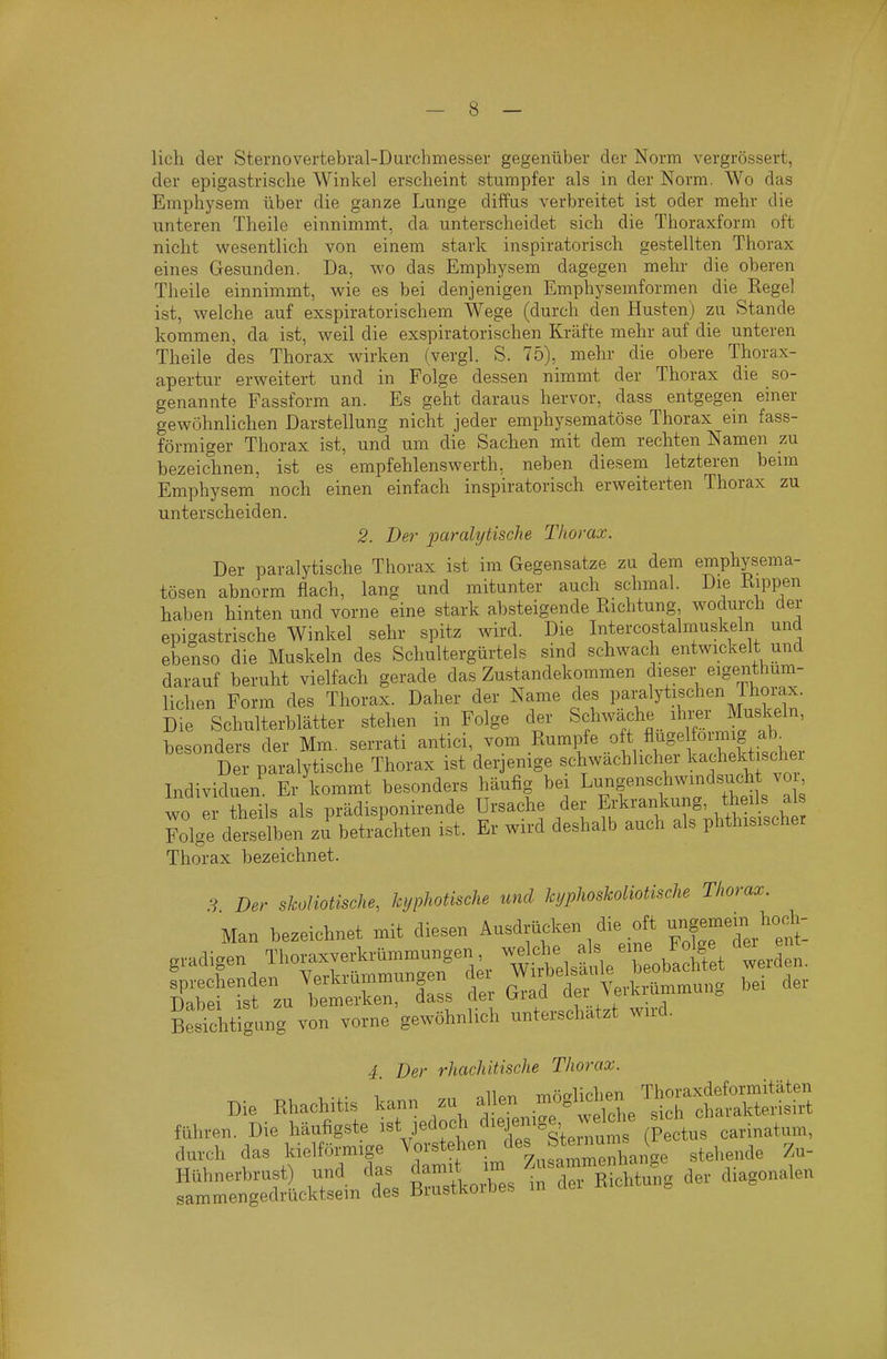 lieh der Sternovertebral-Durchmesser gegenüber der Norm vergrössert, der epigastrisclie Winkel erscheint stumpfer als in der Norm. Wo das Emphysem über die ganze Lunge diffus verbreitet ist oder mehr die unteren Theile einnimmt, da unterscheidet sich die Thoraxform oft nicht wesentlich von einem stark inspiratorisch gestellten Thorax eines Gesunden. Da, avo das Emphysem dagegen mehr die oberen Theile einnimmt, wie es bei denjenigen Emphysemformen die Kegel ist, welche auf exspiratorischem Wege (durch den Husten) zu Stande kommen, da ist, weil die exspiratorischen Kräfte mehr auf die unteren Theile des Thorax wirken (vergl. S. 75), mehr die obere Thorax- apertur erweitert und in Folge dessen nimmt der Thorax die so- genannte Fassform an. Es geht daraus hervor, dass entgegen einer gewöhnlichen Darstellung nicht jeder emphysematöse Thorax ein fass- förmiger Thorax ist, und um die Sachen mit dem rechten Namen zu bezeicdinen, ist es empfehlenswerth, neben diesem letzteren beim Emphysem noch einen einfach inspiratorisch erweiterten Thorax zu unterscheiden. 2. Der paralytische Thorax. Der paralytische Thorax ist im Gegensatze zu dem emphysema- tösen abnorm flach, lang und mitunter auch schmal. Die Rippen haben hinten und vorne eine stark absteigende Richtung wodurch der epigastrische Winkel sehr spitz wird. Die Intercostalmuskeln und ebenso die Muskeln des Schultergürtels sind schwach entwickelt und darauf beruht vielfach gerade das Zustandekommen liehen Form des Thorax. Daher der Name des P.^^;^^!^^!^ Die Schulterblätter stehen in Folge der Schwache tor Muskeln, besonders der Mm. serrati -^ici, vom Rum]rfe oft fli^^^^^^^^^^^^ Der paralytische Thorax ist derjenige schwächlicher kachekt schei Individuen Er kommt besonders häufig bei Lungenschwindsucht vo wo I heils als prädisponirende Ursache der ^^^^^^^^^'^J:, Folge derselben zu betrachten ist. Er wird deshalb auch als phthisischer Thorax bezeichnet. 9 Der skoHotische, kyphotische und kyphoskoliotische Thorax. Man bezeichnet mit diesen Ausdrücken die oft ^2«---^.^^^ gradigen Thoraxverkrümmungen ^^.^^^^ J ^./^^^/^^^^^^^ fprechenden ^;erkrammungen d^ ^^^J^^ ,ei der Dabei ist zu bemerken, dass [1^^^ .^T^, , • . Besichtigung von vorne gewöhnlich unterschätzt wiid. 4. Der rhachitische Thorax. , . . n oiir.!. mnalichen Thoraxdeformitäten Die Rhachitis kann zu ^J.^^.^^^ .^^^S^i';^^^^^^ sich charakterisirt führen. Die häufigste ist jedoch diej^enige W h^^ sicn ^^^.^^^^^^^^^ durch das kielförmige '^^'•'^'^''l^^''^^^^^^^ stellende Zu-