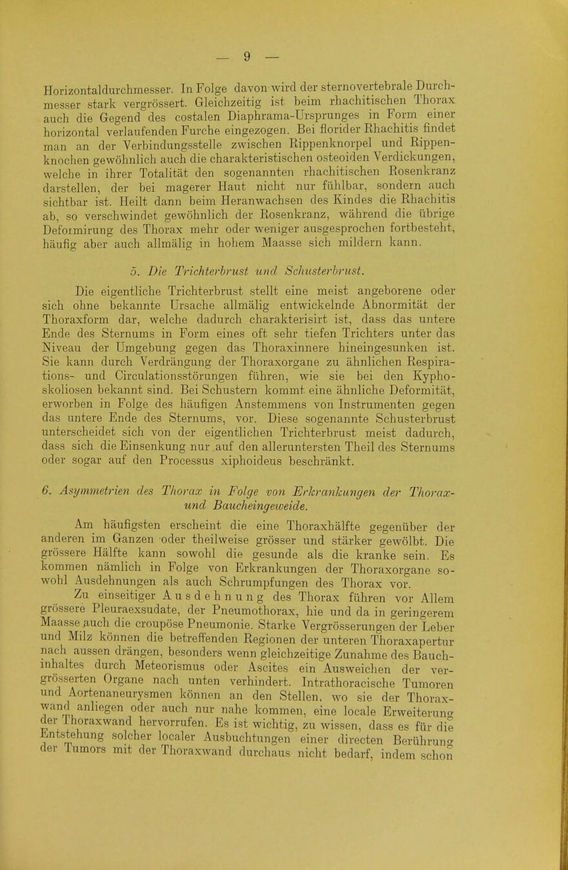 Horizontaldurclimesser. In Folge davon-wird der sternovertebrale Durch- messer stark vergrössert. Gleichzeitig ist beim rhachitischen Thorax auch die Gegend des costalen Diaphrama-Ürsprunges in Form einer horizontal verlaufenden Furche eingezogen. Bei florider Rhachitis findet man an der Verbindungsstelle zwischen Rippenknorpel und Rippen- knochen gewöhnlich auch die charakteristischen osteoiden Verdickungen, welche in ihrer Totalität den sogenannten rhachitischen Rosenkranz darstellen, der bei magerer Haut nicht nur fühlbar, sondern auch sichtbar ist. Heilt dann beim Heranwachsen des Kindes die Rhachitis ab, so verschwindet gewöhnlich der Rosenkranz, während die übrige Defoimirung des Thorax mehr oder weniger ausgesprochen fortbesteht, häufig aber auch allmälig in hohem Maasse sich mildern kann. 5. Die Trichterhrust und Scliusterhrust. Die eigentliche Trichterbrust stellt eine meist angeborene oder sich ohne bekannte Ursache allmälig entwickelnde Abnormität der Thoraxform dar, welche dadurch charakterisirt ist, dass das untere Ende des Sternums in Form eines oft sehr tiefen Trichters unter das Niveau der Umgebung gegen das Thoraxinnere hineingesunken ist. Sie kann durch Verdrängung der Thoraxorgane zu ähnlichen Respira- tions- und Circulationsstörungen führen, wie sie bei den Kypho- skoliosen bekannt sind. Bei Schustern kommt eine ähnliche Deformität, erworben in Folge des häufigen Anstemmens von Instrumenten gegen das untere Ende des Sternums, vor. Diese sogenannte Schusterbrust unterscheidet sich von der eigentlichen Trichterbrust meist dadurch, dass sich die Einsenkung nur auf den all eruntersten Theil des Sternums oder sogar auf den Processus xiphoideus beschränkt. 6. Asymmetrien des Thoi 'cix in Folge von Et'lcrcinlcungen der Thovcix- und Baucheingeiveide. Am häufigsten erscheint die eine Thoraxhälfte gegenüber der anderen im Ganzen oder theilweise grösser und stärker gewölbt. Die grössere Hälfte kann sowohl die gesunde als die kranke sein. Es kommen nämlich in Folge von Erkrankungen der Thoraxorgane so- wohl Ausdehnungen als auch Schrumpfungen des Thorax vor. Zu einseitiger Ausdehnung des Thorax führen vor Allem grössere Pleuraexsudate, der Pneumothorax, hie und da in geringerem Maasse auch die croupöse Pneumonie. Starke Vergrösserungen der Leber und Milz können die betreffenden Regionen der unteren Thoraxapertur nach aussen drängen, besonders wenn gleichzeitige Zunahme des Bauch- mhaltes durch Meteorismus oder Ascites ein Ausweichen der ver- grösserten Organe nach unten verhindert. Intrathoracische Tumoren und Aortenaneurysmen können an den Stellen, wo sie der Thorax- wand anliegen oder auch nur nahe kommen, eine locale Erweiterung der ihoraxwand hervorrufen. Es ist wichtig, zu wissen, dass es für die Entstehung solcher localer Ausbuchtungen einer directen Berühruno- der lumors mit der Thoraxwand durchaus nicht bedarf, indem schoS