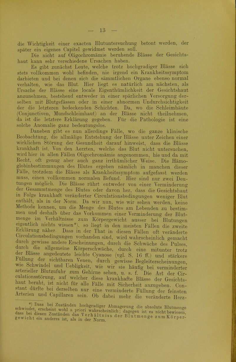 die Wichtigkeit einer exacten Blutuntersuchung betont werden, der später ein eigenes Capitel gewidmet werden soll. Die nicht auf Oligochromämie beruhende Blässe der Gesichts- haut kann sehr verschiedene Ursachen haben. Es gibt zunächst Leute, welche trotz hochgradiger Blässe sich stets vollkommen wohl befinden, nie irgend ein Krankheitssymptom darbieten und bei denen sich die sämmtlichen Organe ebenso normal verhalten, wie das Blut. Hier liegt es natürlich am nächsten, als Ursache der Blässe eine locale Eigenthümlichkeit der Gesichtshaut anzunehmen, bestehend entweder in einer spärlichen Versorgung der- selben mit Blutgefässen oder in einer abnormen Undurchsichtigkeit der die letzteren bedeckenden Schichten. Da, wo die Schleimhäute (Conjunctiven, Mundschleimhaut) an der Blässe nicht theilnehmen, da ist die letztere Erklärung gegeben. Für die Pathologie ist eine solche Anomalie ganz bedeutungslos. Daneben gibt es nun allerdings Fälle, wo die ganze klinische Beobachtung, die allmälige Entstehung der Blässe unter Zeichen einer wirklichen Störung der Gesundheit darauf hinweist, dass die Blä-sse krankhaft ist. Von den Aerzten, welche das Blut nicht untersuchen, wird hier in allen Fällen Oligochromämie angenommen, hie und da mit Eecht, oft genug aber auch ganz irrthümlicher Weise. Die Hämo- globinbestimmungen des Blutes ergeben nämlich in manchen dieser Fälle, trotzdem die Blässe als Krankheitssymptom aufgefasst werden muss, einen vollkommen normalen Befund. Hier sind nur zwei Deu- tungen möglich. Die Blässe rührt entweder von einer Verminderung der Gesammtmenge des Blutes oder davon her, dass die Gesichtshaut in Folge krankhaft veränderter Circulationsbedingungen weniger Blut enthält, als in der Norm. Da wir nun, wie wir sehen werden, keine Methode kennen, um die Menge des Blutes am Lebenden zu bestim- men und deshalb über das Vorkommen einer Verminderung der Blut- menge im Verhältnisse zum Körpergewicht ausser bei Blutungen eigentlich nichts wissen*), so liegt in den meisten Fällen die zweite Erklärung näher. Dass in der That in diesen Fällen oft veränderte Urciilationsbedingungen vorhanden sind, wird wahrscheinlich gemacht durch gewisse andere Erscheinungen, durch die Schwäche des Pulses durch die allgemeine Körperschwäche, durch eine mitunter trotz der Blasse angedeutete leichte Cyanose (vgl. S. 16 ff.) und stärkere l<ullung der sichtbaren Venen, durch gewisse Begleiterscheinungen, wie Schwindel und Uebligkeit, wie wir sie häufig bei verminderter arterieller Blutzufuhr zum Gehirne sehen, u. s. f. Die Art der Cir- cuiationsstömng, auf welcher diese krankhafte Blässe der Gesichts- haut beruht, ist nicht für alle Fälle mit Sicherheit anzugeben. Con- stant durfte bei derselben nur eine verminderte Fülluns der feinsten Artenen^d Capillaren sein. Ob dabei mehr die veränderte Herz- schwindl^pvli?' Zuständen hochgradiger Abmagerung die absolute Blutmenge
