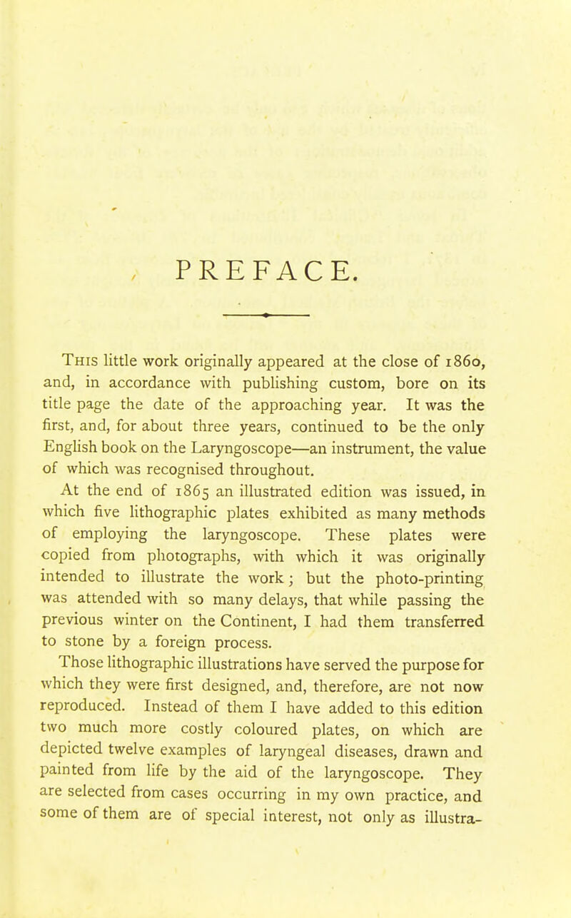 PREFACE. This little work originally appeared at the close of i860, and, in accordance with publishing custom, bore on its title page the date of the approaching year. It was the first, and, for about three years, continued to be the only English book on the Laryngoscope—an instrument, the value of which was recognised throughout. At the end of 1865 an illustrated edition was issued, in which five Hthographic plates exhibited as many methods of employing the laryngoscope. These plates were copied from photographs, with which it was originally intended to illustrate the work; but the photo-printing was attended with so many delays, that while passing the previous winter on the Continent, I had them transferred to stone by a foreign process. Those lithographic illustrations have served the purpose for which they were first designed, and, therefore, are not now reproduced. Instead of them I have added to this edition two much more costly coloured plates, on which are depicted twelve examples of laryngeal diseases, drawn and painted from life by the aid of the laryngoscope. They are selected from cases occurring in my own practice, and some of them are of special interest, not only as illustra-