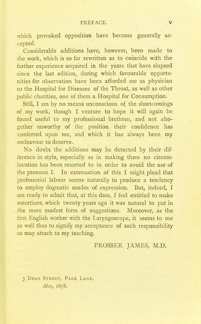 which provoked opposition have become generally ac- cepted. Considerable additions have, however, been made to the work, which is so far rewritten as to coincide with the further experience acquired in the years that have elapsed since the last edition, during which favourable opportu- nities for observation have been afforded me as physician to the Hospital for Diseases of the Throat, as well as other public charities, one of them a Hospital for Consumption. Still, I am by no means unconscious of the shortcomings of my work, though I venture to hope it will again be found useful to my professional brethren, and not alto- gether unworthy of the position their confidence has conferred upon me, and which it has always been my endeavour to deserve. No doubt the additions may be detected by their dif- ference in style, especially as in making them no circum- locution has been resorted to in order to avoid the use of the pronoun I. In extenuation of this I might plead that professorial labour seems naturally to produce a tendency to employ dogmatic modes of expression. But, indeed, I am ready to admit that, at this date, I feel entitled to make assertions, which twenty years ago it was natural to put in the more modest form of suggestions. Moreover, as the first English worker with the Laryngoscope, it seems to me as well thus to signify my acceptance of such responsibility as may attach to my teaching. PROSSER JAMES, M.D. 3 Dean Street, Park Lane. May, 1878.