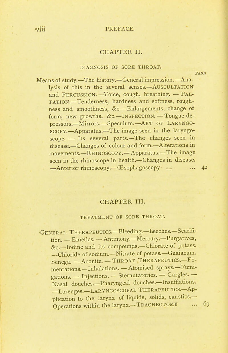 CHAPTER II. DIAGNOSIS OF SORE THROAT. PAQS Means of study.—The history.—General impression.—Ana- lysis of this in the several senses.—AUSCULTATION and Percussion.—Voice, cough, breathing. — Pal- pation.—Tenderness, hardness and softness, rough- ness and smoothness, &c.—Enlargements, change of form, new growths, &c.—INSPECTION. — Tongue de- pressors.—Mirrors.—Speculum.—ART OF LARYNGO- SCOPY.—Apparatus.—The image seen in the laryngo- scope. — Its several parts.—The changes seen in disease.—Changes of colour and form.—Alterations in movements.—Rhinoscopy.— Apparatus.—The image seen in the rhinoscope in health.—Changes in disease. —Anterior rhinoscopy.—CEsophagoscopy ... ... 42 CHAPTER III. TREATMENT OF SORE THROAT. ■General Therapeutics.—Bleeding.—Leeches.—Scarifi- tion. — Emetics. — Antimony.—Mercury.—Purgatives, Sec.—Iodine and its compounds.—Chlorate of potass. Chloride of sodium.—Nitrate of potass.—Guaiacum. Senega. — Aconite. — THROAT Therapeutics.—Fo- mentations.—Inhalations. — Atomised sprays.—Fumi- gations. — Injections. — Sternutatories. — Gargles. — Nasal douches.—Pharyngeal douches.—Insufflations. —Lozenges.—Laryngoscopal Therapeutics.—Ap- plication to the larynx of liquids, sohds, caustics.— Operations within the larynx.-^Tracheotomy ... 69