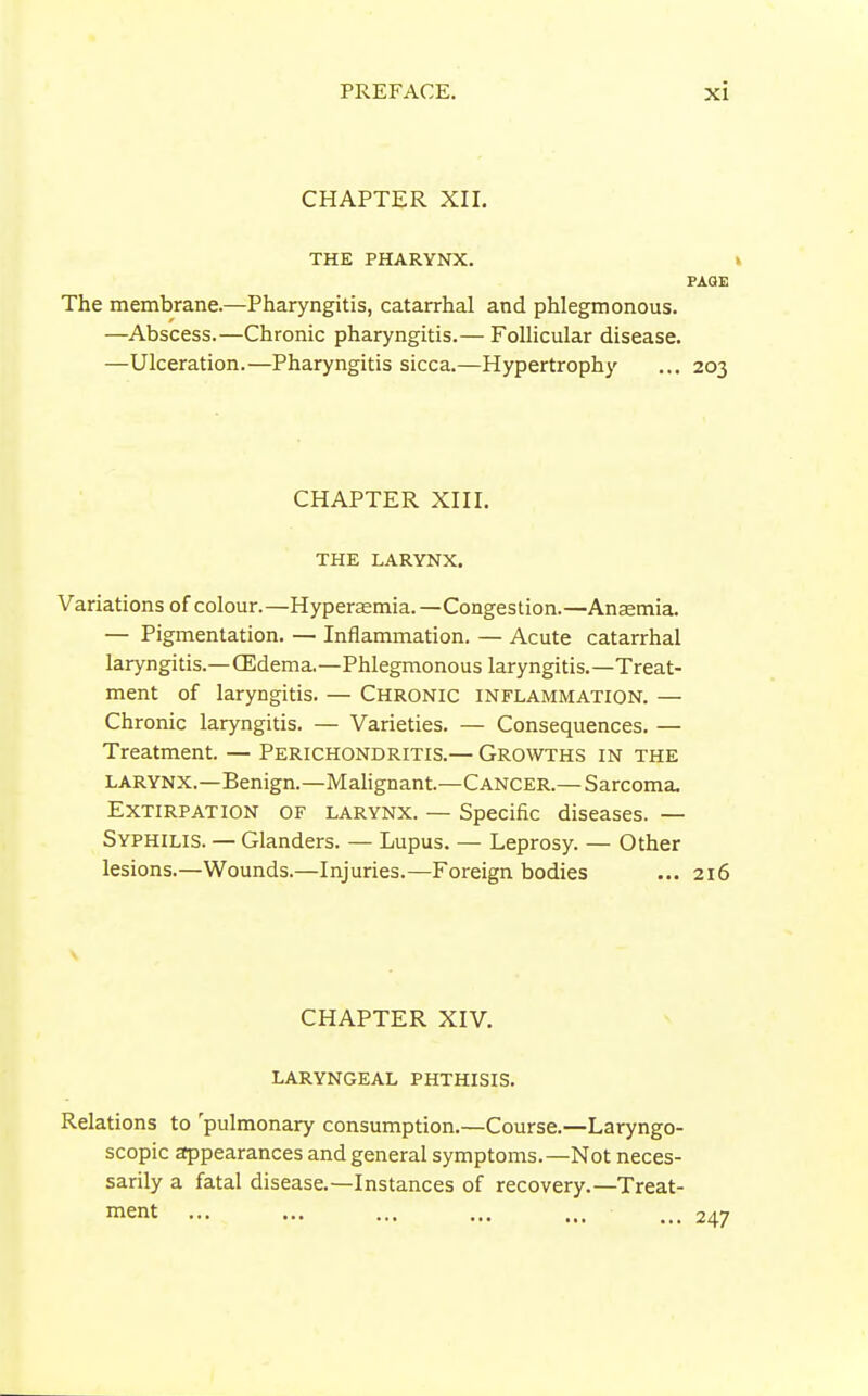 CHAPTER XII. THE PHARYNX. PAGE The membrane.—Pharyngitis, catarrhal and phlegmonous. —Abscess.—Chronic pharyngitis.— Follicular disease. —Ulceration.—Pharyngitis sicca.—Hypertrophy ... 203 CHAPTER XIII. THE LARYNX. Variations of colour.—Hyperasmia.—Congestion.—Ansemia. — Pigmentation. — Inflammation. — Acute catarrhal laryngitis.—(Edema.—Phlegmonous laryngitis.—Treat- ment of laryngitis. — Chronic inflammation. — Chronic laryngitis. — Varieties. — Consequences. — Treatment. — Perichondritis.— Growths in the larynx.—Benign.—Malignant.—Cancer.— Sarcoma. Extirpation of larynx. — Specific diseases. — Syphilis. — Glanders. — Lupus. — Leprosy. — Other lesions.—Wounds.—Injuries.—Foreign bodies ... 216 CHAPTER XIV. laryngeal phthisis. Relations to 'pulmonary consumption.—Course.—Laryngo- scopic appearances and general symptoms.—Not neces- sarily a fatal disease.—Instances of recovery.—Treat- ment 247