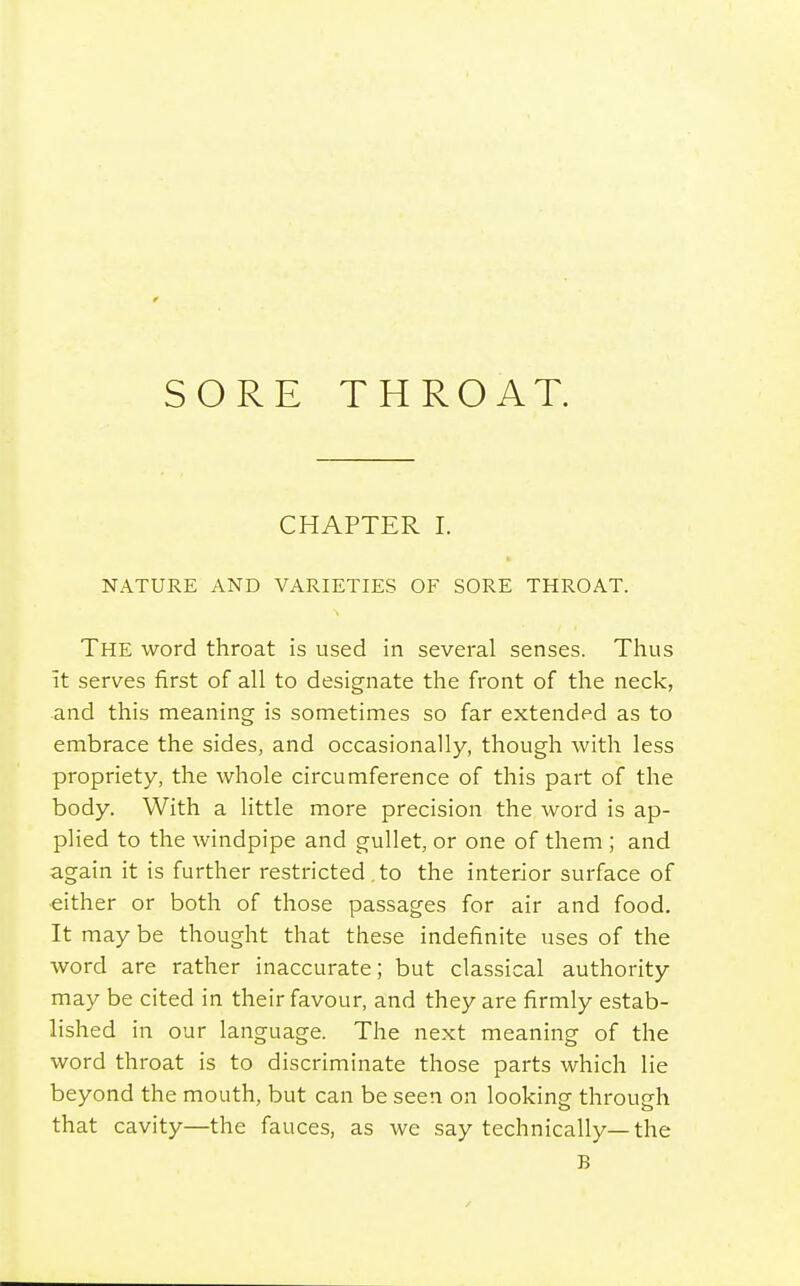 SORE THROAT. CHAPTER I. NATURE AND VARIETIES OF SORE THROAT. The word throat is used in several senses. Thus it serves first of all to designate the front of the neck, and this meaning is sometimes so far extended as to embrace the sides, and occasionally, though with less propriety, the whole circumference of this part of the body. With a little more precision the word is ap- plied to the windpipe and gullet, or one of them ; and again it is further restricted . to the interior surface of either or both of those passages for air and food. It may be thought that these indefinite uses of the word are rather inaccurate; but classical authority may be cited in their favour, and they are firmly estab- lished in our language. The next meaning of the word throat is to discriminate those parts which lie beyond the mouth, but can be seen on looking through that cavity—the fauces, as we say technically—the B