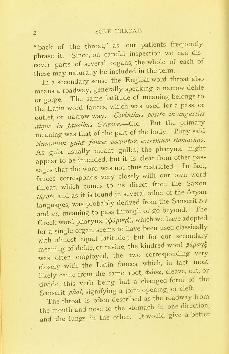 back of the throat, as our patients frequently phrase it. Since, on careful inspection, we can dis- cover parts of several organs, the whole of each of these may naturally be included in the term. In a secondary sense the English word throat also means a roadway, generally speaking, a narrow defile or gorge. The same latitude of meaning belongs to the Latin word fauces, which was used for a pass, or outlet, or narrow way. Corinthus posita in angustiis atqne in faucibus Grcecice.—Cxz. But the primary meaning was that of the part of the body Pliny said Suvimum gidce fauces vocantiir, extremum stomachus. As gula usually meant gullet, the pharynx might appear to be intended, but it is clear from other pas- sages that the word was not thus restricted. In fact, fauces corresponds very closely with our own word throat which comes to us direct from the Saxon throte, and as it is found in several other of the Aryan languages, was probably derived from the Sanscrit tri and lit, meaning to pass through or go beyond. The Greek word pharynx {<^dpv^k)> which we have adopted for a single organ, seems to have been used classically with almost equal latitude ; but for our secondary meanincr of defile, or ravine, the kindred word ^apa7? was often employed, the two corresponding very closely with the Latin fauces, which, in fact, most likely came from the same root, j>dpay, cleave, cut, or divide, this verb being but a changed form of the Sanscrit phal, signifying a joint opening, or cleft The throat is often described as the roadway from the mouth and nose to the stomach in one direction, and the lungs in the other. It would give a better