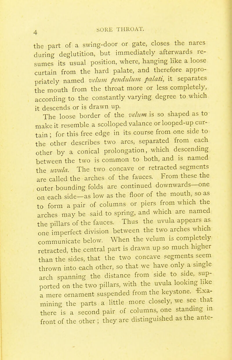 the part of a swing-door or gate, closes the nares during deglutition, but immediately afterwards re- sumes its usual position, where, hanging like a loose curtain from the hard palate, and therefore appro- priately named velum penduhtm palati, it separates the mouth from the throat more or less completely, according to the constantly varying degree to which it descends or is drawn up. The loose border of the velum is so shaped as to make it resemble a scolloped valance or looped-up cur- tain ; for this free edge in its course from one side to the other describes two arcs, separated from each other by a conical prolongation, which descending between the two is common to both, and is named the uvula. The two concave or retracted segments are called the arches of the fauces. From these the outer bounding folds are continued downwards—one on each side-as low as the floor of the mouth, so as to form a pair of columns or piers from which the arches may be said to spring, and which are named the pillars of the fauces. Thus the uvula appears as one imperfect division between the two arches which communicate below. When the velum is completely retracted, the central part is drawn up so much higher than the sides, that the two concave segments seem thrown into each other, so that we have only a single arch spanning the distance from side to side, sup- ported on the two pillars, with the uvula looking like a mere ornament suspended from the keystone. -Exa- mining the parts a little more closely, we see that there is a second pair of columns, one standing in front of the other ; they are distinguished as the ante-