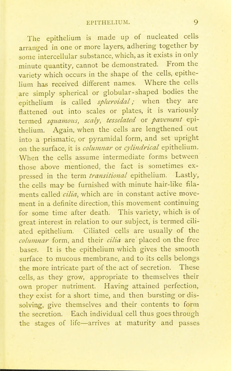 The epithelium is made up of nucleated cells arranged in one or more layers, adhering together by some intercellular substance, which, as it exists in only minute quantity, cannot be demonstrated. From the variety which occurs in the shape of the cells, epithe- lium has received different names. Where the cells are simply spherical or globular-shaped bodies the epithelium is called spheroidal; when they are flattened out into scales or plates, it is variously termed squamous, scaly, tesselated or pavement epi- thelium. Again, when the cells are lengthened out into a prismatic, or pyramidal form, and set upright on the surface, it is columnar or cylindrical epithelium. When the cells assume intermediate forms between those above mentioned, the fact is sometimes ex- pressed in the term transitional epithelium. Lastly, the cells may be furnished with minute hair-like fila- ments called cilia, which are in constant active move- ment in a definite direction, this movement continuing for some time after death. This variety, which is of great interest in relation to our subject, is termed cili- ated epithelium. Ciliated cells are usually of the columnar form, and their cilia are placed on the free bases. It is the epithelium which gives the smooth, surface to mucous membrane, and to its cells belongs the more intricate part of the act of secretion. These cells, as they grow, appropriate to themselves their own proper nutriment. Having attained perfection, they exist for a short time, and then bursting or dis- solving, give themselves and their contents to form the secretion. Each individual cell thus goes through the stages of life—arrives at maturity and passes