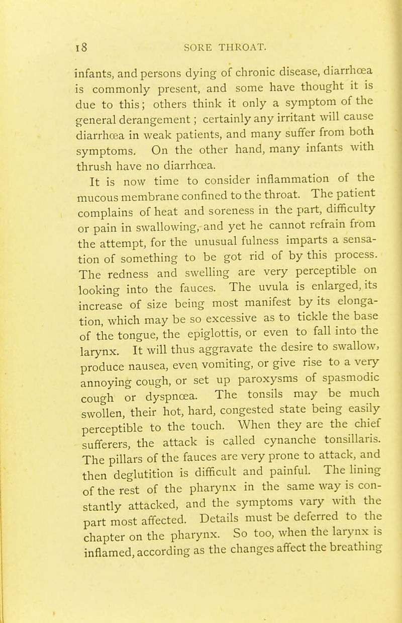 infants, and persons dying of chronic disease, diarrhoea is commonly present, and some have thought it is due to this; others think it only a symptom of the general derangement; certainly any irritant will cause diarrhoea in weak patients, and many suffer from both symptoms. On the other hand, many infants with thrush have no diarrhoea. It is now time to consider inflammation of the mucous membrane confined to the throat. The patient complains of heat and soreness in the part, difficulty or pain in swallowing, and yet he cannot refrain from the attempt, for the unusual fulness imparts a sensa- tion of something to be got rid of by this process. The redness and swelling are very perceptible on looking into the fauces. The uvula is enlarged, its increase of size being most manifest by its elonga- tion, which may be so excessive as to tickle the base of the tongue, the epiglottis, or even to fall into the larynx. It will thus aggravate the desire to swallow, produce nausea, even vomiting, or give rise to a very annoying cough, or set up paroxysms of spasmodic cough or dyspnoea. The tonsils may be much swollen, their hot, hard, congested state being easily perceptible to the touch. When they are the chief sufferers, the attack is called cynanche tonsillaris. The pillars of the fauces are very prone to attack, and then deglutition is difficult and painful. The lining of the rest of the pharynx in the same way is con- stantly attacked, and the symptoms vary with the part most affected. Details must be deferred to the chapter on the pharynx. So too, when the larynx is inflamed, according as the changes affect the breathmg