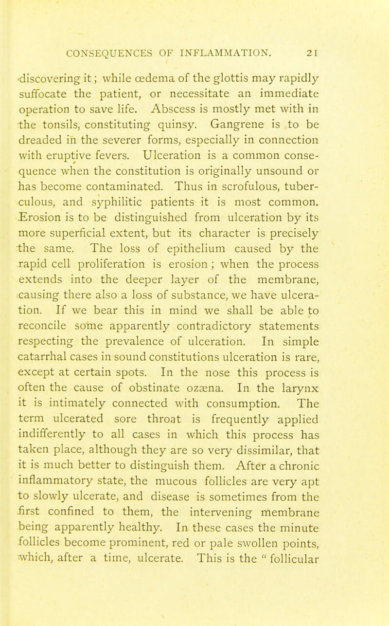•discovering it; while oedema of the glottis may rapidly suffocate the patient, or necessitate an immediate operation to save life. Abscess is mostly met with in the tonsils, constituting quinsy. Gangrene is to be dreaded in the severer forms, especially in connection with eruptive fevers. Ulceration is a common conse- quence when the constitution is originally unsound or has become contaminated. Thus in scrofulous, tuber- culous, and syphilitic patients it is most common. Erosion is to be distinguished from ulceration by its more superficial extent, but its character is precisely the same. The loss of epithelium caused by the rapid cell proliferation is erosion ; when the process extends into the deeper layer of the membrane, causing there also a loss of substance, we have ulcera- tion. If we bear this in mind we shall be able to reconcile so'me apparently contradictory statements respecting the prevalence of ulceration. In simple catarrhal cases in sound constitutions ulceration is rare, except at certain spots. In the nose this process is often the cause of obstinate ozaena. In the larynx it is intimately connected with consumption. The term ulcerated sore throat is frequently applied indifferently to all cases in which this process has taken place, although they are so very dissimilar, that it is much better to distinguish them. After a chronic inflammatory state, the mucous foUicles are very apt to slowly ulcerate, and disease is sometimes from the iirst confined to them, the intervening membrane being apparently healthy. In these cases the minute follicles become prominent, red or pale swollen points, ■which, after a time, ulcerate. This is the  follicular