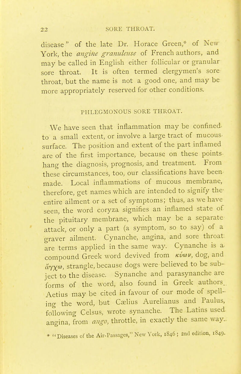 disease of the late Dr. Horace Green* of New York, the angine granulense of French authors, and may be called in English either follicular or granular sore throat. It is often termed clergymen's sore throat, but the name is not a good one, and may be more appropriately reserved for other condition.s. PHLEGMONOUS SORE THROAT. We have seen that inflammation may be confined- to a small extent, or involve a large tract of mucous- surface. The position and extent of the part inflamed are of the first importance, because on these points hang the diagnosis, prognosis, and treatment. From these circumstances, too, our classifications have been- made. Local inflammations of mucous membrane, therefore, get names which are intended to signify the- entire ailment or a set of symptoms; thus, as we have seen, the word coryza signifies an inflamed state of the pituitary membrane, which may be a separate attack, or only a part (a symptom, so to say) of a graver ailment. Cynanche, angina, and sore throat are terms applied in the same way. Cynanche is a. compound Greek word devived from /cvcov, dog, and 'driX'^, strangle, because dogs were believed to be sub- ject to the disease. Synanche and parasynanche are forms of the word, also found in Greek authors.. Aetius may be cited in favour of our mode of spell- ing the word, but Cslius Aurelianus and Paulus, foUowing Celsus, wrote synanche. The Latins used- angina, from ango, throttle, in exactly the same way.- * Diseases of the Air-Passages, New York, 1846 ; 2nd edition, 1849-