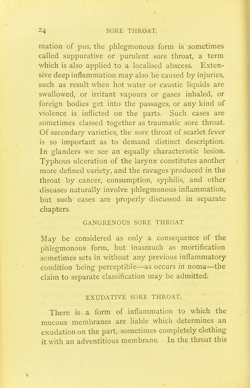 mation of pus, the phlegmonous form is sometimes called suppurative or purulent sore throat, a term which is also applied to a localised abscess. Exten- sive deep inflammation may also be caused by injuries, such as result when hot water or caustic liquids are swallowed, or irritant vapours or gases inhaled, or foreign bodies get into the passages, or any kind of violence is inflicted on the parts. Such cases are sometimes classed together as traumatic sore throat. Of secondary varieties, the sore throat of scarlet fever is so important as to demand distinct description. In glanders we see an equally characteristic lesion. Typhous ulceration of the larynx constitutes another more defined variety, and the ravages produced in the throat by cancer, consumption, syphilis, and other diseases naturally involve phlegmonous inflammation, but such cases are properly discussed in separate chapters. GANGRENOUS SORE THROAT May be considered as only a consequence of the phlegmonous form, but inasmuch as mortification sometimes sets in without any previous inflammatory condition being perceptible—as occurs in noma—the claim to separate classification may be admitted. EXUDATIVE SORE THROAT. There is a form of inflammation to which the mucous membranes are liable which determines an exudation on the part,, sometimes completely clothing it with an adventitious membrane. In the throat this