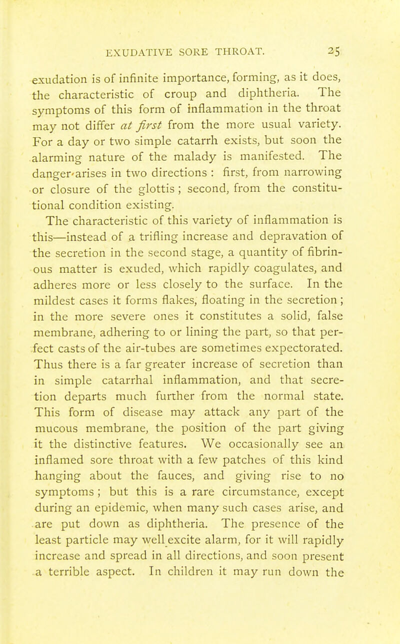 exudation is of infinite importance, forming, as it does, the characteristic of croup and diphtheria. The symptoms of this form of inflammation in the throat may not differ at first from the more usual variety. For a day or two simple catarrh exists, but soon the alarming nature of the malady is manifested. The danger-arises in two directions : first, from narrowing or closure of the glottis; second, from the constitu- tional condition existing. The characteristic of this variety of inflammation is this—instead of a trifling increase and depravation of the secretion in the second stage, a quantity of fibrin- ous matter is exuded, which rapidly coagulates, and adheres more or less closely to the surface. In the mildest cases it forms flakes, floating in the secretion; in the more severe ones it constitutes a solid, false membrane, adhering to or lining the part, so that per- fect casts of the air-tubes are sometimes expectorated. Thus there is a far greater increase of secretion than in simple catarrhal inflammation, and that secre- tion departs much further from the normal state. This form of disease may attack any part of the mucous membrane, the position of the part giving it the distinctive features. We occasionally see an inflamed sore throat with a few patches of this kind hanging about the fauces, and giving rise to no symptoms ; but this is a rare circumstance, except during an epidemic, when many such cases arise, and are put down as diphtheria. The presence of the least particle may well excite alarm, for it will rapidly increase and spread in all directions, and soon present a terrible aspect. In children it may run down the