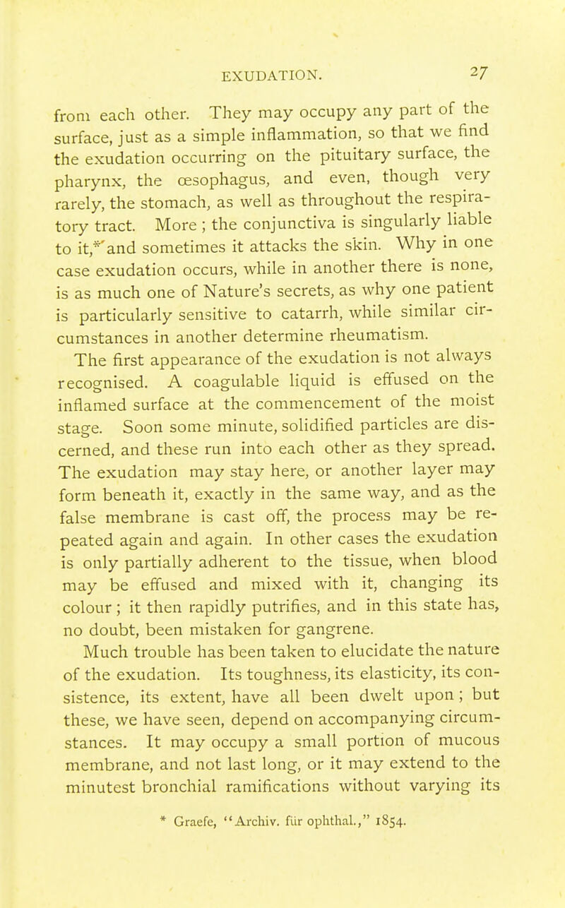 from each other. They may occupy any part of the surface, just as a simple inflammation, so that we find the exudation occurring on the pituitary surface, the pharynx, the oesophagus, and even, though very rarely, the stomach, as well as throughout the respira- tory tract. More ; the conjunctiva is singularly liable to it,*'and sometimes it attacks the skin. Why in one case exudation occurs, while in another there is none, is as much one of Nature's secrets, as why one patient is particularly sensitive to catarrh, while similar cir- cumstances in another determine rheumatism. The first appearance of the exudation is not always recognised. A coagulable liquid is effused on the inflamed surface at the commencement of the moist stage. Soon some minute, solidified particles are dis- cerned, and these run into each other as they spread. The exudation may stay here, or another layer may form beneath it, exactly in the same way, and as the false membrane is cast off, the process may be re- peated again and again. In other cases the exudation is only partially adherent to the tissue, when blood may be effused and mixed with it, changing its colour ; it then rapidly putrifies, and in this state has, no doubt, been mistaken for gangrene. Much trouble has been taken to elucidate the nature of the exudation. Its toughness, its elasticity, its con- sistence, its extent, have all been dwelt upon; but these, we have seen, depend on accompanying circum- stances. It may occupy a small portion of mucous membrane, and not last long, or it may extend to the minutest bronchial ramifications without varying its * Graefe, Archiv. fur ophthal., 1854.