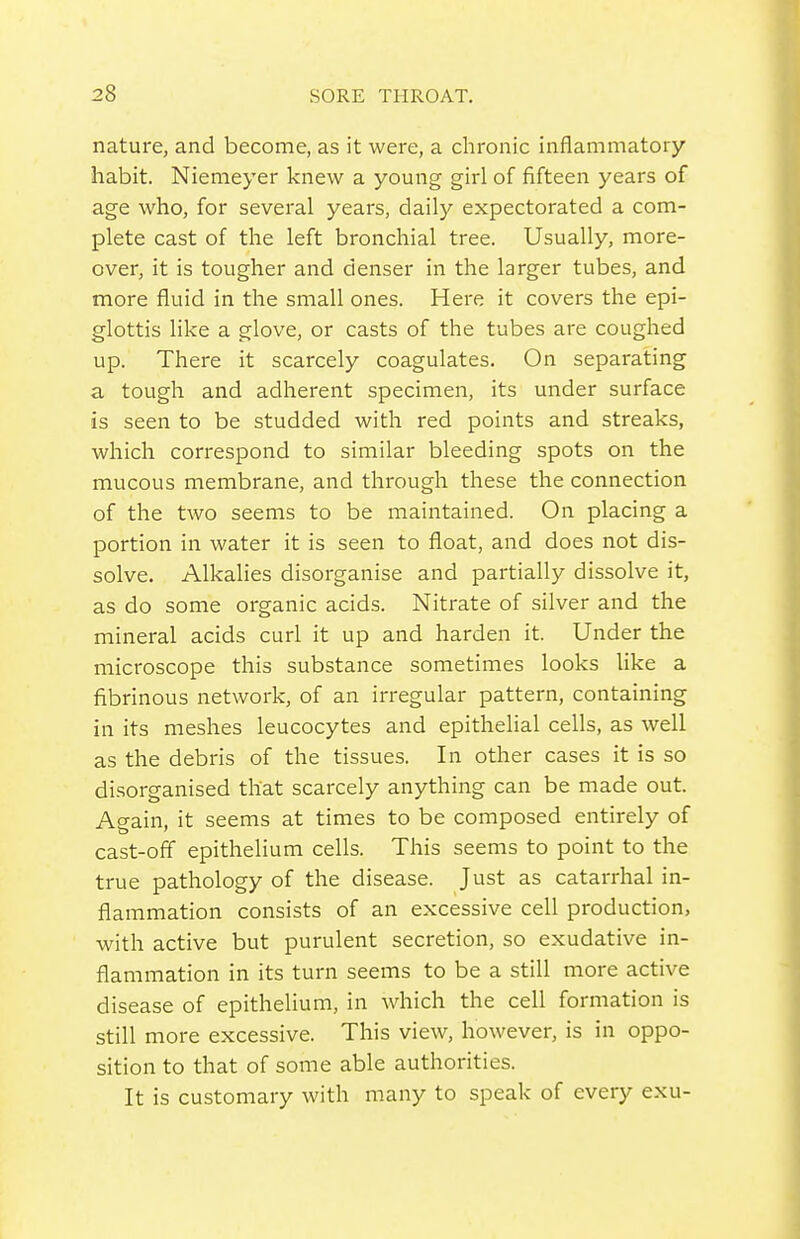 nature, and become, as it were, a chronic inflammatory habit. Niemeyer knew a young girl of fifteen years of age who, for several years, daily expectorated a com- plete cast of the left bronchial tree. Usually, more- over, it is tougher and denser in the larger tubes, and more fluid in the small ones. Here it covers the epi- glottis like a glove, or casts of the tubes are coughed up. There it scarcely coagulates. On separating a tough and adherent specimen, its under surface is seen to be studded with red points and streaks, which correspond to similar bleeding spots on the mucous membrane, and through these the connection of the two seems to be maintained. On placing a portion in water it is seen to float, and does not dis- solve. Alkalies disorganise and partially dissolve it, as do some organic acids. Nitrate of silver and the mineral acids curl it up and harden it. Under the microscope this substance sometimes looks Uke a fibrinous network, of an irregular pattern, containing in its meshes leucocytes and epithelial cells, as well as the debris of the tissues. In other cases it is so disorganised that scarcely anything can be made out. Ao-ain, it seems at times to be composed entirely of cast-off epithelium cells. This seems to point to the true pathology of the disease. Just as catarrhal in- flammation consists of an excessive cell production, with active but purulent secretion, so exudative in- flammation in its turn seems to be a still more active disease of epithelium, in which the cell formation is still more excessive. This view, however, is in oppo- sition to that of some able authorities. It is customary with many to speak of every exu-