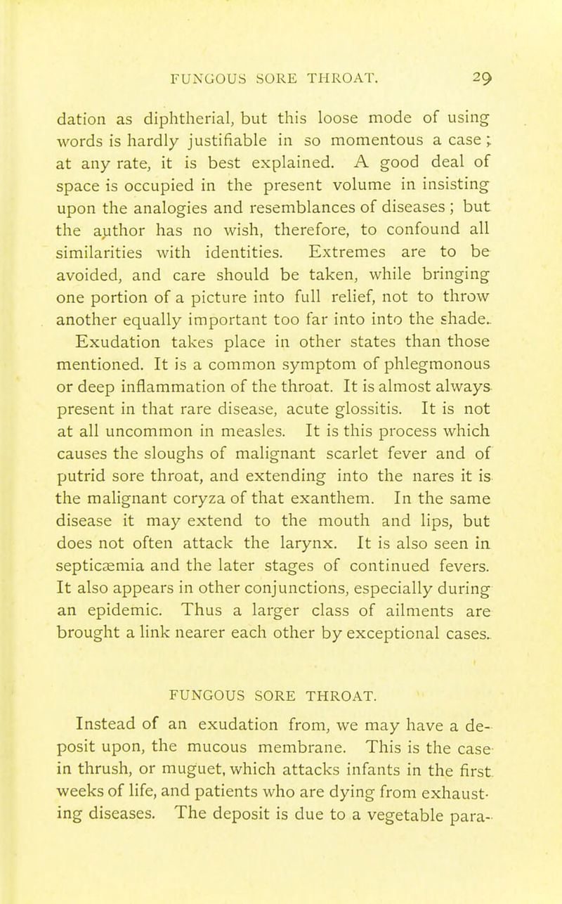 dation as diphtherial, but this loose mode of using words is hardly justifiable in so momentous a case ;. at any rate, it is best explained. A good deal of space is occupied in the present volume in insisting upon the analogies and resemblances of diseases ; but the author has no wish, therefore, to confound all similarities with identities. Extremes are to be avoided, and care should be taken, while bringing one portion of a picture into full relief, not to throw another equally important too far into into the shade- Exudation takes place in other states than those mentioned. It is a common symptom of phlegmonous or deep inflammation of the throat. It is almost always- present in that rare disease, acute glossitis. It is not at all uncommon in measles. It is this process which causes the sloughs of malignant scarlet fever and of putrid sore throat, and extending into the nares it is the malignant coryza of that exanthem. In the same disease it may extend to the mouth and lips, but does not often attack the larynx. It is also seen ia septicaemia and the later stages of continued fevers. It also appears in other conjunctions, especially during an epidemic. Thus a larger class of ailments are brought a link nearer each other by exceptional cases.. FUNGOUS SORE THROAT. Instead of an exudation from, we may have a de- posit upon, the mucous membrane. This is the case in thrush, or muguet, which attacks infants in the first weeks of life, and patients who are dying from exhaust- ing diseases. The deposit is due to a vegetable para-