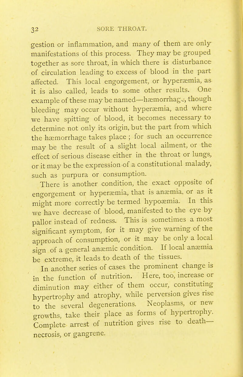 gestion or inflammation, and many of them are only manifestations of this process. They may be grouped together as sore throat, in which there is disturbance of circulation leading to excess of blood in the part affected. This local engorgement, or hyperemia, as it is also called, leads to some other results. One example of these maybe named—h?emorrhagc, though bleeding may occur without hyperaemia, and where we have spitting of blood, it becomes necessary to determine not only its origin, but the part from which the hemorrhage takes place ; for such an occurrence may be the result of a slight local ailment, or the effect of serious disease either in the throat or lungs, or it may be the expression of a constitutional malady, such as purpura or consumption. There is another condition, the exact opposite of engorgement or hyperaemia, that is anaemia, or as it might more correctly be termed hypoaemia. In this we have decrease of blood, manifested to the eye by pallor instead of redness. This is sometimes a most significant symptom, for it may give warning of the approach of consumption, or it may be only a local sign of a general anemic condition. If local anaemia be extreme, it leads to death of the tissues. In another series of cases the prominent change is in the function of nutrition. Here, too, increase or diminution may either of them occur, constituting hypertrophy and atrophy, while pei-version gives rise to the several degenerations. Neoplasms, or new growths, take their place as forms of hypertrophy. Complete arrest of nutrition gives rise to death- necrosis, or gangrene.