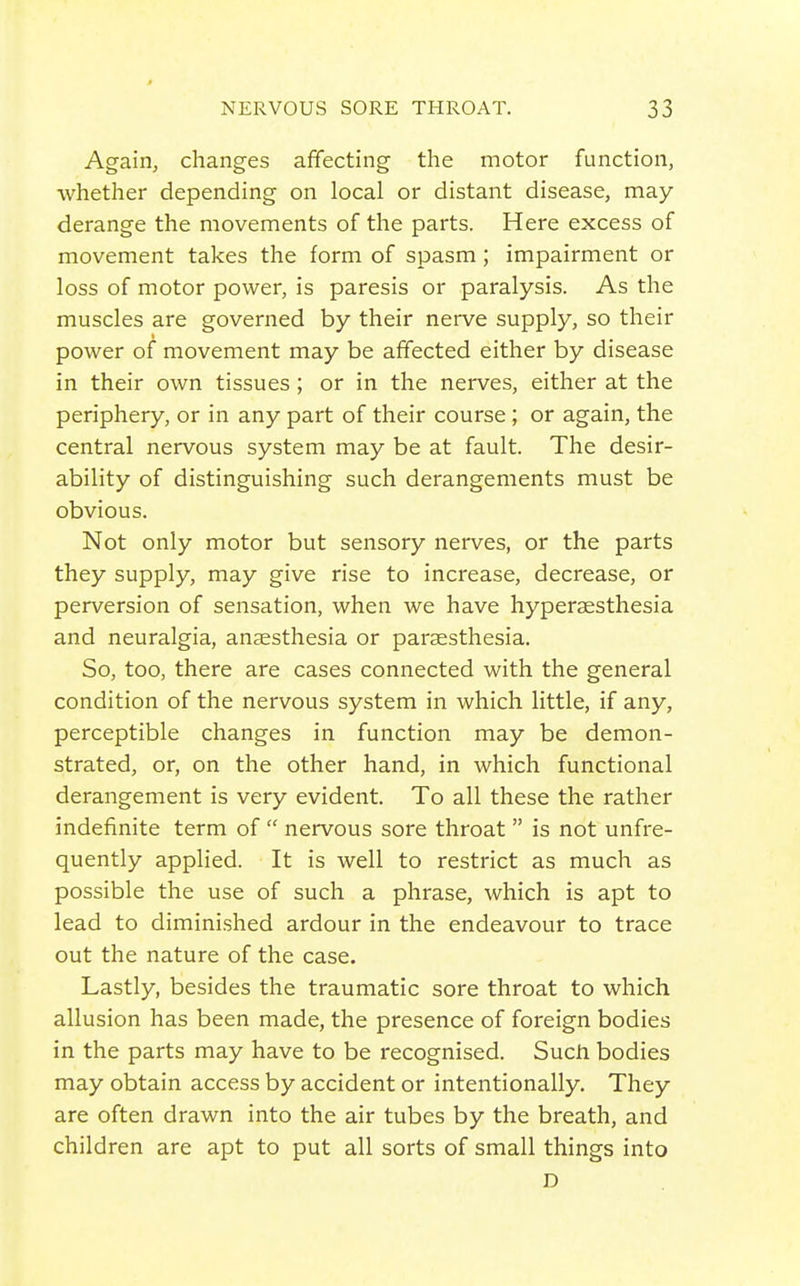 Again, changes affecting the motor function, whether depending on local or distant disease, may- derange the movements of the parts. Here excess of movement takes the form of spasm ; impairment or loss of motor power, is paresis or paralysis. As the muscles are governed by their nerve supply, so their power of movement may be affected either by disease in their own tissues ; or in the nerves, either at the periphery, or in any part of their course ; or again, the central nervous system may be at fault. The desir- ability of distinguishing such derangements must be obvious. Not only motor but sensory nerves, or the parts they supply, may give rise to increase, decrease, or perversion of sensation, when we have hyperaesthesia and neuralgia, anaesthesia or parsesthesia. So, too, there are cases connected with the general condition of the nervous system in which little, if any, perceptible changes in function may be demon- strated, or, on the other hand, in which functional derangement is very evident. To all these the rather indefinite term of  nervous sore throat  is not unfre- quently applied. It is well to restrict as much as possible the use of such a phrase, which is apt to lead to diminished ardour in the endeavour to trace out the nature of the case. Lastly, besides the traumatic sore throat to which allusion has been made, the presence of foreign bodies in the parts may have to be recognised. Such bodies may obtain access by accident or intentionally. They are often drawn into the air tubes by the breath, and children are apt to put all sorts of small things into D