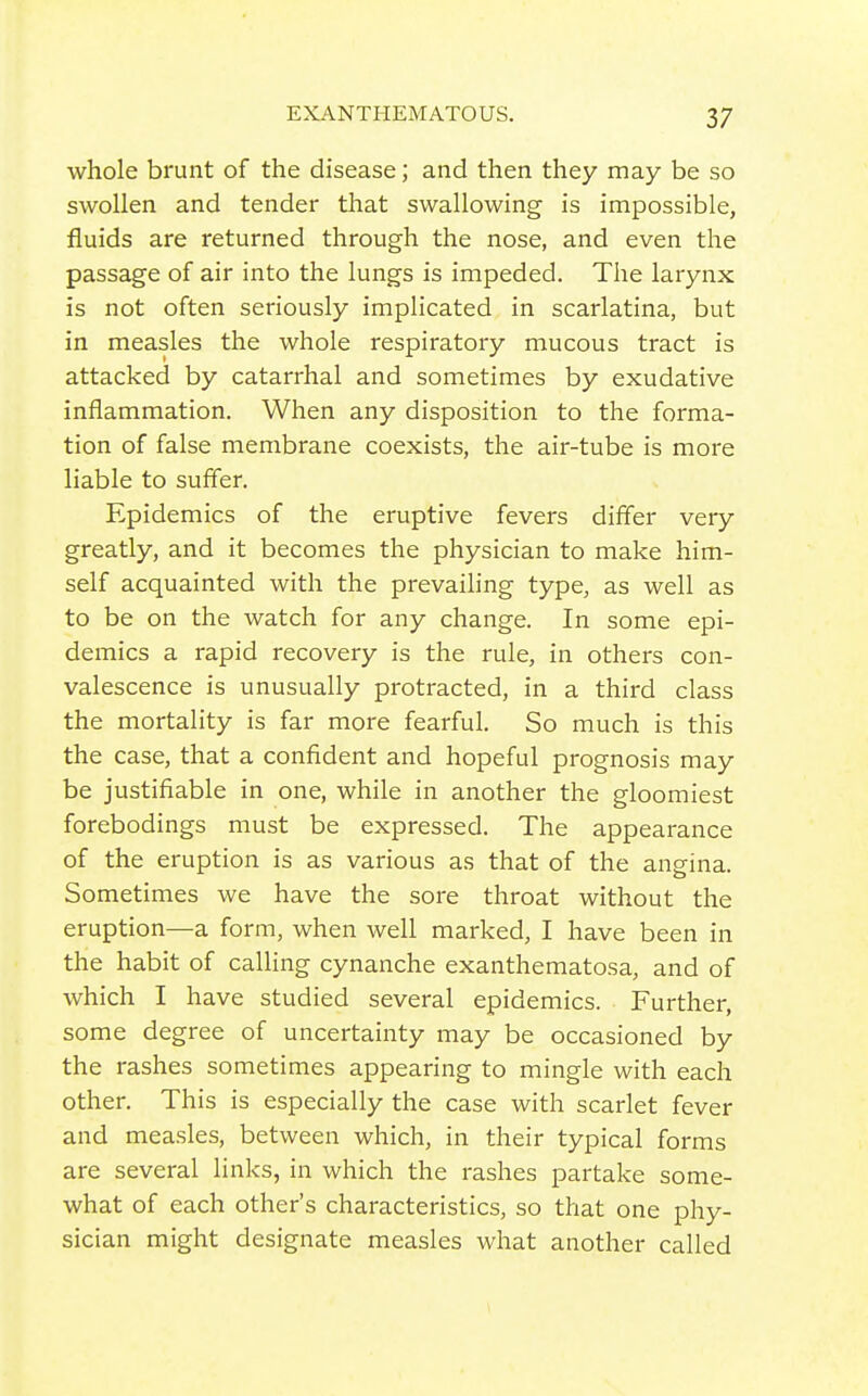 whole brunt of the disease; and then they may be so swollen and tender that swallowing is impossible, fluids are returned through the nose, and even the passage of air into the lungs is impeded. The larynx is not often seriously implicated in scarlatina, but in measles the whole respiratory mucous tract is attacked by catarrhal and sometimes by exudative inflammation. When any disposition to the forma- tion of false membrane coexists, the air-tube is more liable to suffer. Epidemics of the eruptive fevers differ very greatly, and it becomes the physician to make him- self acquainted with the prevailing type, as well as to be on the watch for any change. In some epi- demics a rapid recovery is the rule, in others con- valescence is unusually protracted, in a third class the mortality is far more fearful. So much is this the case, that a confident and hopeful prognosis may be justifiable in one, while in another the gloomiest forebodings must be expressed. The appearance of the eruption is as various as that of the angina. Sometimes we have the sore throat without the eruption—a form, when well marked, I have been in the habit of calling cynanche exanthematosa, and of which I have studied several epidemics. Further, some degree of uncertainty may be occasioned by the rashes sometimes appearing to mingle with each other. This is especially the case with scarlet fever and measles, between which, in their typical forms are several links, in which the rashes partake some- what of each other's characteristics, so that one phy- sician might designate measles what another called