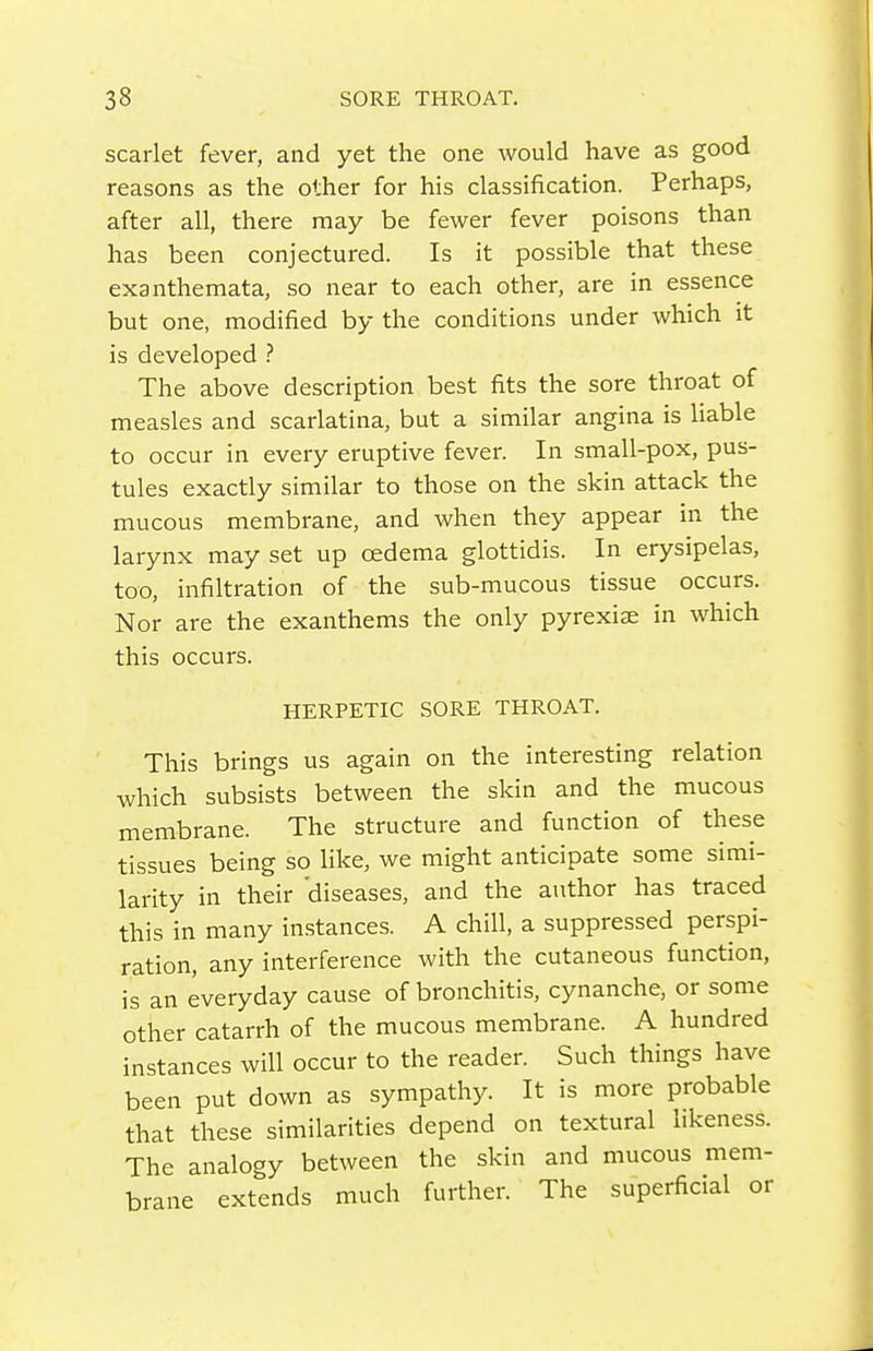 scarlet fever, and yet the one would have as good reasons as the other for his classification. Perhaps, after all, there may be fewer fever poisons than has been conjectured. Is it possible that these exanthemata, so near to each other, are in essence but one, modified by the conditions under which it is developed The above description best fits the sore throat of measles and scarlatina, but a similar angina is liable to occur in every eruptive fever. In small-pox, pus- tules exactly similar to those on the skin attack the mucous membrane, and when they appear in the larynx may set up oedema glottidis. In erysipelas, too, infiltration of the sub-mucous tissue occurs. Nor are the exanthems the only pyrexiae in which this occurs. HERPETIC SORE THROAT. This brings us again on the interesting relation which subsists between the skin and the mucous membrane. The structure and function of these tissues being so hke, we might anticipate some simi- larity in their diseases, and the author has traced this in many in.stances. A chill, a suppressed perspi- ration, any interference with the cutaneous function, is an everyday cause of bronchitis, cynanche, or some other catarrh of the mucous membrane. A hundred instances will occur to the reader. Such things have been put down as sympathy. It is more probable that these similarities depend on textural likeness. The analogy between the skin and mucous mem- brane extends much further. The superficial or