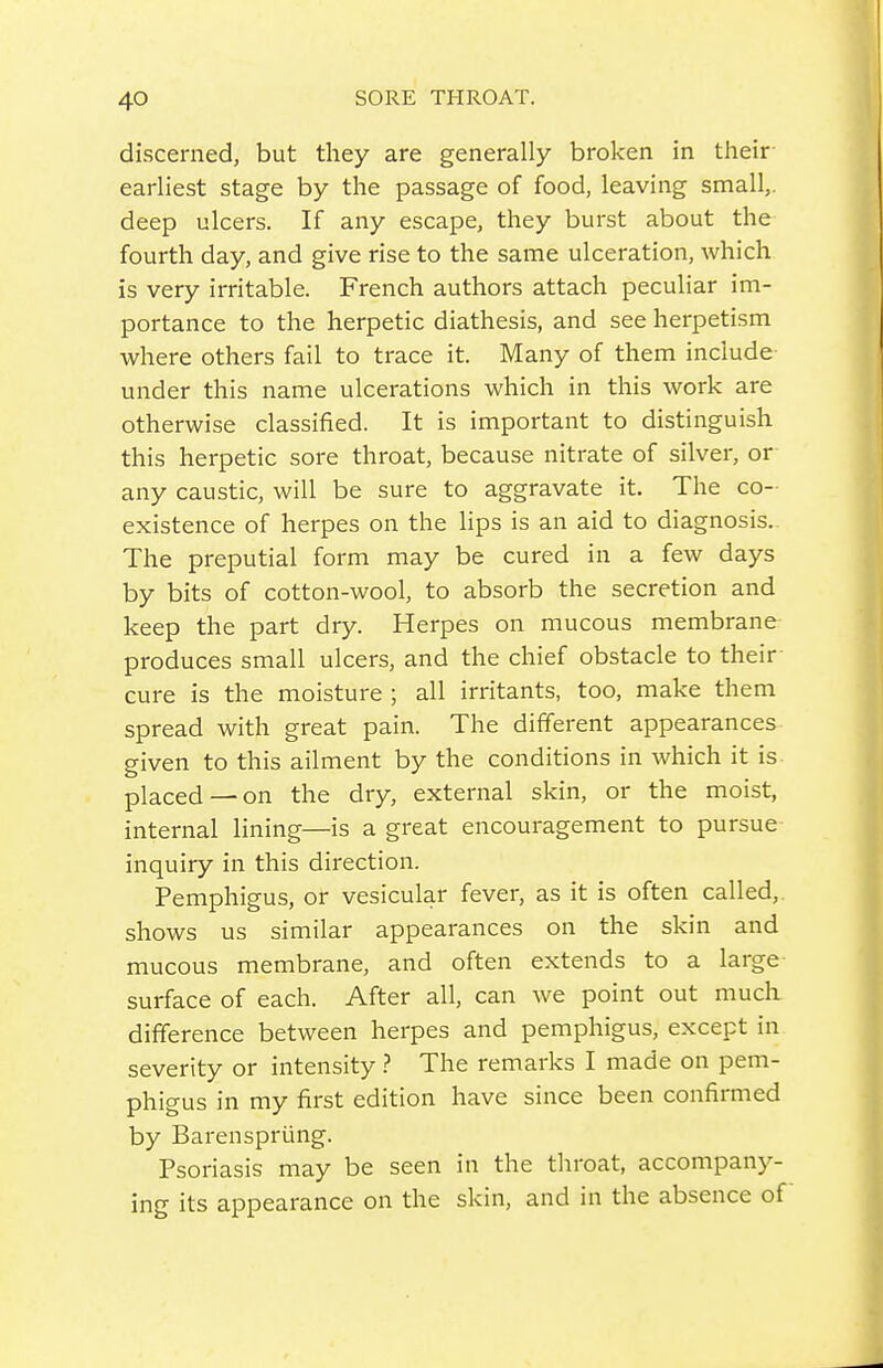 discerned, but they are generally broken in their- earliest stage by the passage of food, leaving small,, deep ulcers. If any escape, they burst about the fourth day, and give rise to the same ulceration, which is very irritable. French authors attach peculiar im- portance to the herpetic diathesis, and see herpetism where others fail to trace it. Many of them include under this name ulcerations which in this work are otherwise classified. It is important to distinguish this herpetic sore throat, because nitrate of silver, or any caustic, will be sure to aggravate it. The co- existence of herpes on the lips is an aid to diagnosis. The preputial form may be cured in a few days by bits of cotton-wool, to absorb the secretion and keep the part dry. Herpes on mucous membrane produces small ulcers, and the chief obstacle to their cure is the moisture ; all irritants, too, make them spread with great pain. The different appearances given to this ailment by the conditions in which it is placed —on the dry, external skin, or the moist, internal lining—is a great encouragement to pursue inquiry in this direction. Pemphigus, or vesicular fever, as it is often called,, shows us similar appearances on the skin and mucous membrane, and often extends to a large surface of each. After all, can we point out much difference between herpes and pemphigus, except in severity or intensity ? The remarks I made on pem- phigus in my first edition have since been confirmed by Barenspriing. Psoriasis may be seen in the throat, accompany- ing its appearance on the skin, and in the absence of