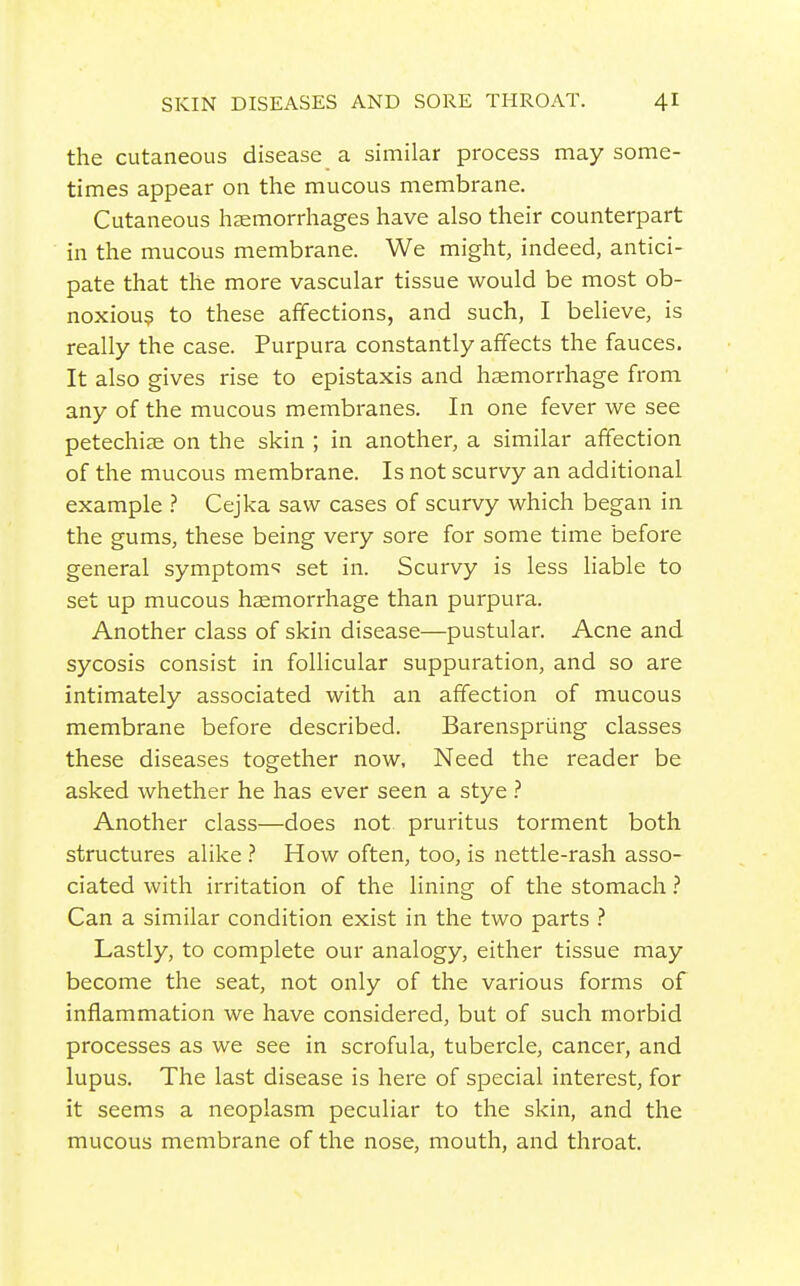 the cutaneous disease a similar process may some- times appear on the mucous membrane. Cutaneous haemorrhages have also their counterpart in the mucous membrane. We might, indeed, antici- pate that the more vascular tissue would be most ob- noxiou? to these affections, and such, I believe, is really the case. Purpura constantly affects the fauces. It also gives rise to epistaxis and haemorrhage from any of the mucous membranes. In one fever we see petechije on the skin ; in another, a similar affection of the mucous membrane. Is not scurvy an additional example } Cejka saw cases of scurvy which began in the gums, these being very sore for some time before general symptom-^ set in. Scurvy is less liable to set up mucous haemorrhage than purpura. Another class of skin disease—pustular. Acne and sycosis consist in follicular suppuration, and so are intimately associated with an affection of mucous membrane before described. Barenspriing classes these diseases together now. Need the reader be asked whether he has ever seen a stye .'' Another class—does not pruritus torment both structures alike .'' How often, too, is nettle-rash asso- ciated with irritation of the lining of the stomach.'' Can a similar condition exist in the two parts Lastly, to complete our analogy, either tissue may become the seat, not only of the various forms of inflammation we have considered, but of such morbid processes as we see in scrofula, tubercle, cancer, and lupus. The last disease is here of special interest, for it seems a neoplasm peculiar to the skin, and the mucous membrane of the nose, mouth, and throat.