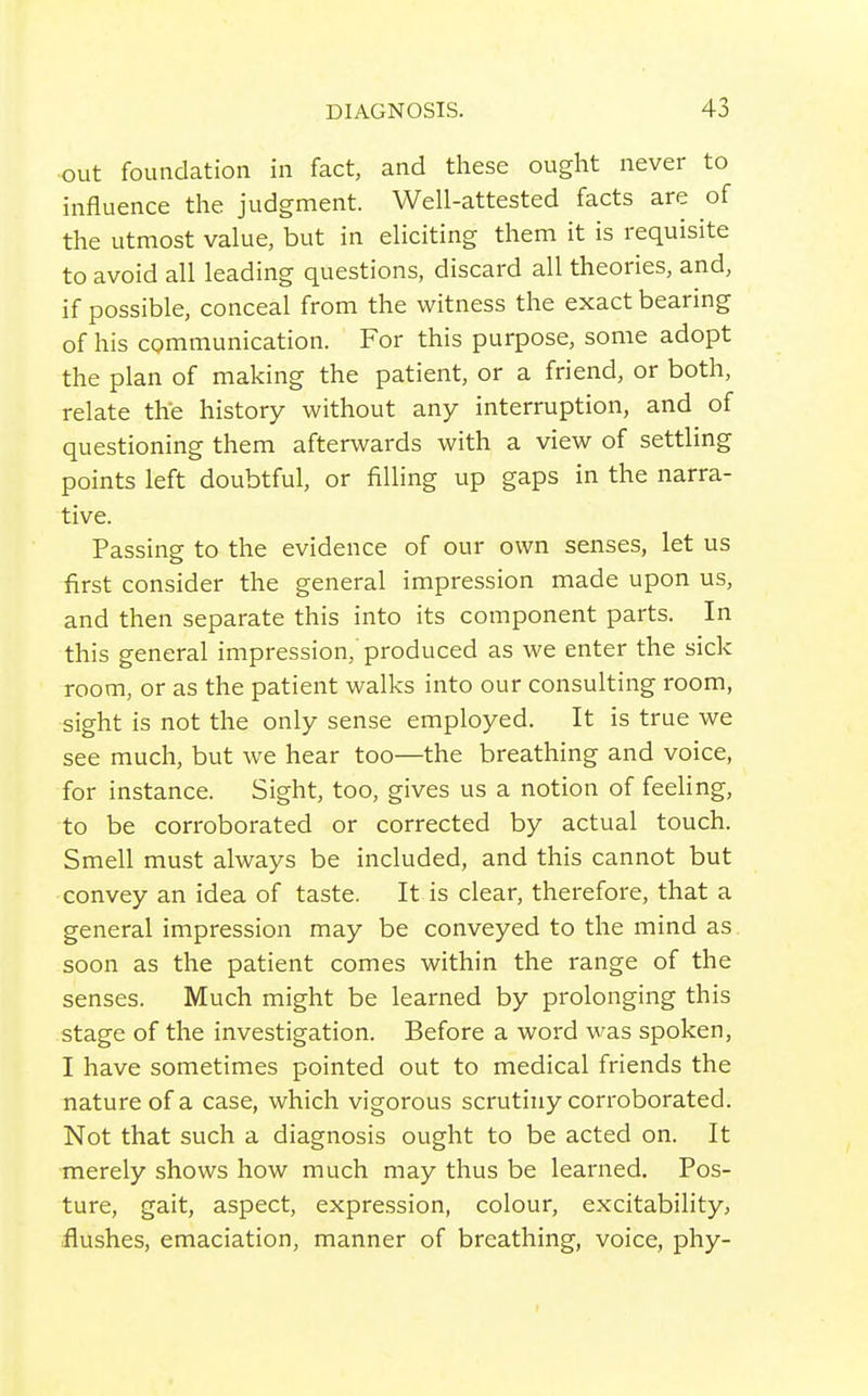 out foundation in fact, and these ought never to influence the judgment. Well-attested facts are of the utmost value, but in eliciting them it is requisite to avoid all leading questions, discard all theories, and, if possible, conceal from the witness the exact bearing of his cgmmunication. For this purpose, some adopt the plan of making the patient, or a friend, or both, relate the history without any interruption, and of questioning them afterwards with a view of settling points left doubtful, or filling up gaps in the narra- tive. Passing to the evidence of our own senses, let us first consider the general impression made upon us, and then separate this into its component parts. In this general impression,'produced as we enter the sick room, or as the patient walks into our consulting room, sight is not the only sense employed. It is true we see much, but we hear too—the breathing and voice, for instance. Sight, too, gives us a notion of feeling, to be corroborated or corrected by actual touch. Smell must always be included, and this cannot but convey an idea of taste. It is clear, therefore, that a general impression may be conveyed to the mind as soon as the patient comes within the range of the senses. Much might be learned by prolonging this stage of the investigation. Before a word was spoken, I have sometimes pointed out to medical friends the nature of a case, which vigorous scrutiny corroborated. Not that such a diagnosis ought to be acted on. It merely shows how much may thus be learned. Pos- ture, gait, aspect, expression, colour, excitability, flushes, emaciation, manner of breathing, voice, phy-