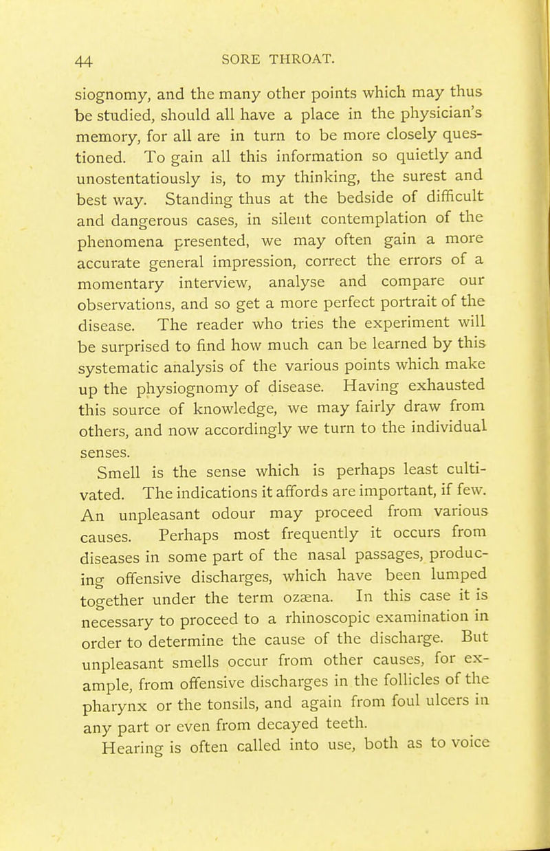 siognomy, and the many other points which may thus be studied, should all have a place in the physician's memory, for all are in turn to be more closely ques- tioned. To gain all this information so quietly and unostentatiously is, to my thinking, the surest and best way. Standing thus at the bedside of difficult and dangerous cases, in silent contemplation of the phenomena presented, we may often gain a more accurate general impression, correct the errors of a momentary interview, analyse and compare our observations, and so get a more perfect portrait of the disease. The reader who tries the experiment will be surprised to find how much can be learned by this systematic analysis of the various points which make up the physiognomy of disease. Having exhausted this source of knowledge, we may fairly draw from others, and now accordingly we turn to the individual senses. Smell is the sense which is perhaps least culti- vated. The indications it affords are important, if few. An unpleasant odour may proceed from various causes. Perhaps most frequently it occurs from diseases in some part of the nasal passages, produc- ing offensive discharges, which have been lumped together under the term ozaena. In this case it is necessary to proceed to a rhinoscopic examination in order to determine the cause of the discharge. But unpleasant smells occur from other causes, for ex- ample, from offensive discharges in the follicles of the pharynx or the tonsils, and again from foul ulcers in any part or even from decayed teeth. Hearing is often called into use, both as to voice