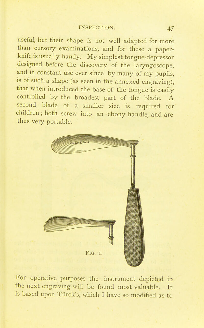 useful, but their shape is not well adapted for more than cursory examinations, and for these a paper- knife is usually handy. My simplest tongue-depressor designed before the discovery of the laryngoscope, and in constant use ever since by many of my pupils, is of such a shape (as seen in the annexed engraving), that when introduced the base of the tongue is easily controlled by the broadest part of the blade. A second blade of a smaller size is required for children ; both screw into an ebony handle, and are thus very portable. For operative purposes the instrument depicted in the next engraving will be found most valuable. It is based upon Turck's, which I have so modified as to