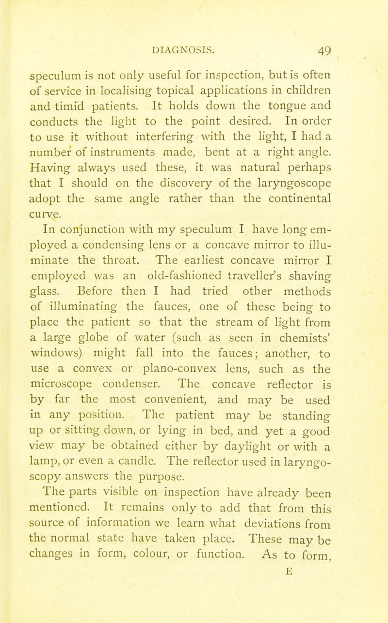 speculum is not only useful for inspection, but is often of service in localising topical applications in children and timid patients. It holds down the tongue and conducts the hght to the point desired. In order to use it without interfering with the light, I had a number of instruments made, bent at a right angle. Having always used these, it was natural perhaps that I should on the discovery of the laryngoscope adopt the same angle rather than the continental curve. In conjunction with my speculum I have long em- ployed a condensing lens or a concave mirror to illu- minate the throat. The earliest concave mirror I employed was an old-fashioned traveller's shaving glass. Before then I had tried other methods of illuminating the fauces, one of these being to place the patient so that the stream of light from a large globe of water (such as seen in chemists' windows) might fall into the fauces; another, to use a convex or plano-convex lens, such as the microscope condenser. The concave reflector is by far the most convenient, and may be used in any position. The patient may be standing up or sitting down, or lying in bed, and yet a good view may be obtained either by daylight or with a lamp, or even a candle. The reflector used in laryngo- scopy answers the purpose. The parts visible on inspection have already been mentioned. It remains only to add that from this source of information we learn what deviations from the normal state have taken place. These may be changes in form, colour, or function. As to form, E