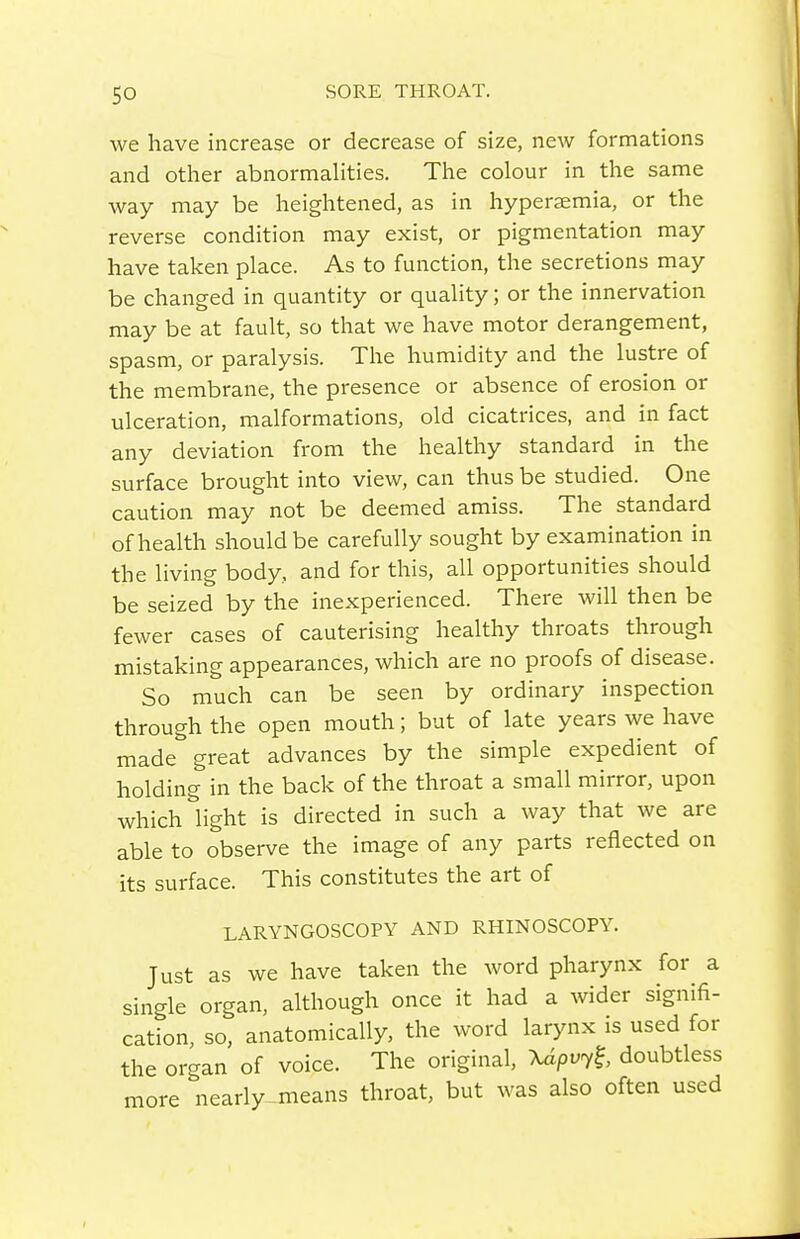 we have increase or decrease of size, new formations and other abnormahties. The colour in the same way may be heightened, as in hypersemia, or the reverse condition may exist, or pigmentation may have taken place. As to function, the secretions may be changed in quantity or quality; or the innervation may be at fault, so that we have motor derangement, spasm, or paralysis. The humidity and the lustre of the membrane, the presence or absence of erosion or ulceration, malformations, old cicatrices, and in fact any deviation from the healthy standard in the surface brought into view, can thus be studied. One caution may not be deemed amiss. The standard of health should be carefully sought by examination in the living body, and for this, all opportunities should be seized by the inexperienced. There will then be fewer cases of cauterising healthy throats through mistaking appearances, which are no proofs of disease. So much can be seen by ordinary inspection through the open mouth; but of late years we have made great advances by the simple expedient of holding in the back of the throat a small mirror, upon which light is directed in such a way that we are able to observe the image of any parts reflected on its surface. This constitutes the art of LARYNGOSCOPY AND RHINOSCOPY. Just as we have taken the word pharynx for a single organ, although once it had a wider signifi- cation, so, anatomically, the word larynx is used for the organ of voice. The original, Xdpvyl doubtless more nearly-means throat, but was also often used