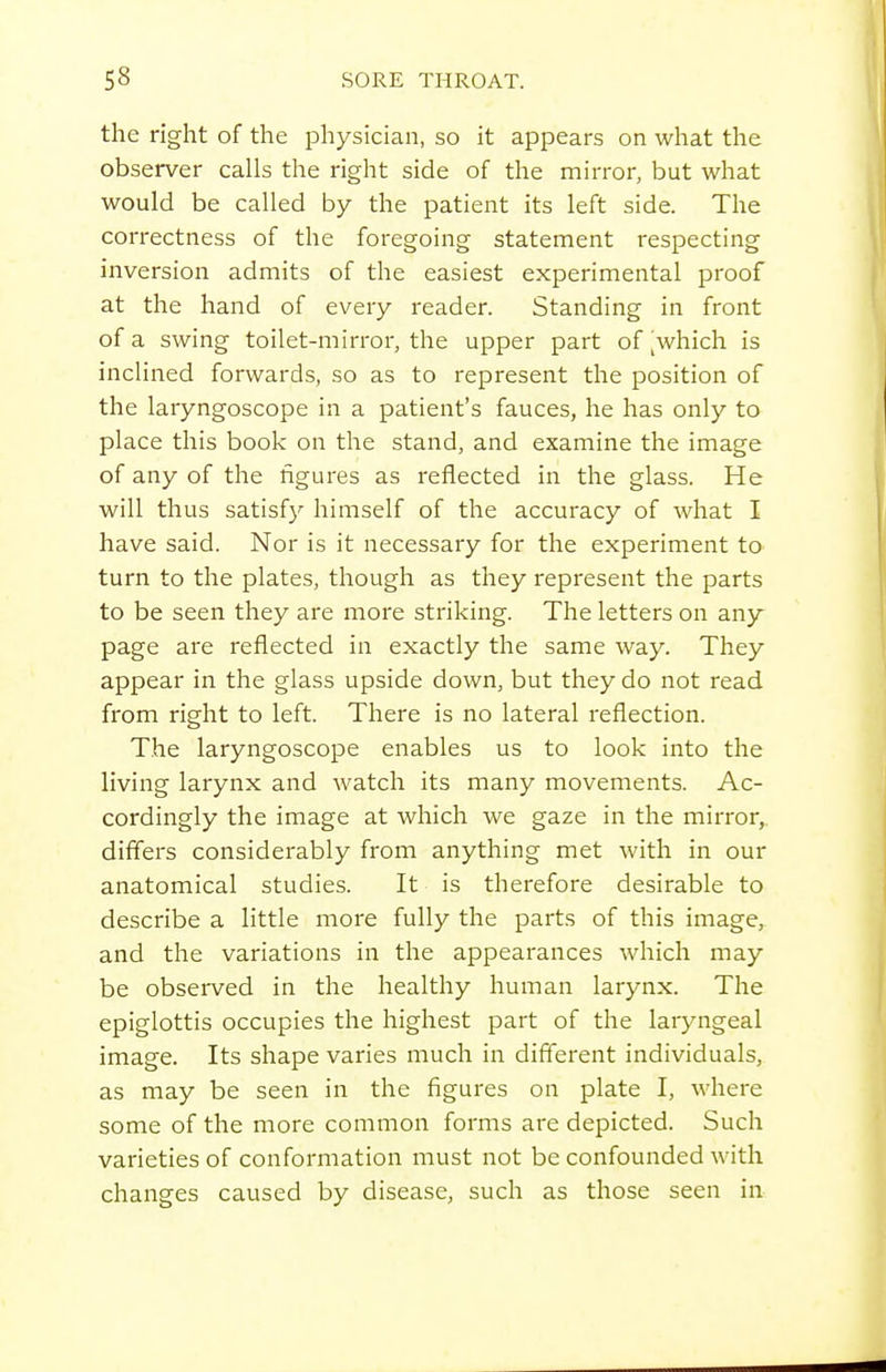 the right of the physician, so it appears on what the observer calls the right side of the mirror, but what would be called by the patient its left side. The correctness of the foregoing statement respecting inversion admits of the easiest experimental proof at the hand of every reader. Standing in front of a swing toilet-mirror, the upper part of ^which is inclined forwards, so as to represent the position of the laryngoscope in a patient's fauces, he has only to place this book on the stand, and examine the image of any of the figures as reflected in the glass. He will thus satisfy himself of the accuracy of what I have said. Nor is it necessary for the experiment to turn to the plates, though as they represent the parts to be seen they are more striking. The letters on any page are reflected in exactly the same way. They appear in the glass upside down, but they do not read from right to left. There is no lateral reflection. The laryngoscope enables us to look into the living larynx and watch its many movements. Ac- cordingly the image at which we gaze in the mirror,, differs considerably from anything met with in our anatomical studies. It is therefore desirable to describe a little more fully the parts of this image, and the variations in the appearances which may be observed in the healthy human larynx. The epiglottis occupies the highest part of the laryngeal image. Its shape varies much in difierent individuals, as may be seen in the figures on plate I, where some of the more common forms are depicted. Such varieties of conformation niust not be confounded with changes caused by disease, such as those seen in