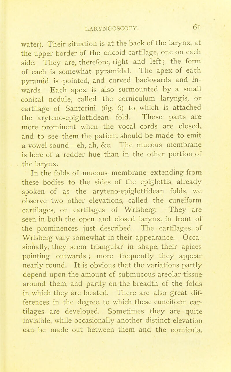 water). Their situation is at the back of the larynx, at the upper border of the cricoid cartilage, one on each side. They are, therefore, right and left; the form of each is somewhat pyramidal. The apex of each pyramid is pointed, and curved backwards and in- wards. Each apex is also surmounted by a small conical nodule, called the corniculum laryngis, or cartilage of Santorini (fig. 6) to which is attached the aryteno-epiglottidean fold. These parts are more prominent when the vocal cords are closed,, and to see them the patient should be made to emit a vowel sound—eh, ah, &c. The mucous membrane is here of a redder hue than in the other portion of the larynx. In the folds of mucous membrane extending from these bodies to the sides of the epiglottis, already spoken of as the aryteno-epiglottidean folds, we observe two other elevations, called the cuneiform cartilages, or cartilages of Wrisberg. They are seen in both the open and closed larynx, in front of the prominences just described. The cartilages of Wrisberg vary somewhat in their appearance. Occa- sionally, they seem triangular in shape, their apices pointing outwards ; more frequently they appear nearly round. It is obvious that the variations partly depend upon the amount of submucous areolar tissue around them, and partly on the breadth of the folds in which they are located. There are also great dif- ferences in the degree to which these cuneiform car- tilages are developed. Sometimes they are quite invisible, while occasionally another distinct elevation can be made out between them and the cornicula^