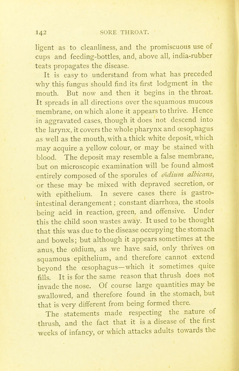ligent as to cleanliness, and the promiscuous use of cups and feeding-bottles, and, above all, india-rubber teats propagates the disease. It is easy to understand from what has preceded why this fungus should find its first lodgment in the mouth. But now and then it begins in the throat. It spreads in all directions over the squamous mucous membrane, on which alone it appears to thrive. Hence in aggravated cases, though it does not descend into the larynx, it covers the whole pharynx and oesophagus as well as the mouth, with a thick white deposit, which may acquire a yellow colour, or may be stained with blood. The deposit may resemble a false membrane, but on microscopic examination will be found almost •entirely composed of the sporules of didium albicans, or these may be mixed with depraved secretion, or with epithelium. In severe cases there is gastro- intestinal derangement; constant diarrhoea, the stools being acid in reaction, green, and offensive. Under this the child soon wastes away. It used to be thought that this was due to the disease occupying the stomach and bowels; but although it appears sometimes at the anus, the oidium, as Ave have said, only thrives on squamous epithelium, and therefore cannot extend beyond the oesophagus—which it sometimes quice fills. It is for the same reason that thrush does not invade the nose. Of course large quantities may be swallowed, and therefore found in the stomach, but that is very different from being formed there. The statements made respecting the nature of thrush, and the fact that it is a disease of the first weeks of infancy, or which attacks adults towards the