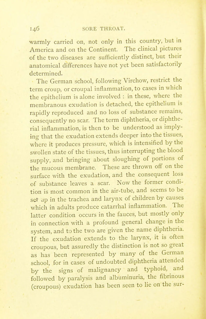 warmly carried on, not only in this country, but in America and on the Continent. The clinical pictures of the two diseases are sufficiently distinct, but their anatomical differences have not yet been satisfactorily determined. The German school, following Virchow, restrict the term croup, or croupal inflammation, to cases in which the epithelium is alone involved : in these, where the membranous exudation is detached, the epithelium is rapidly reproduced and no loss of substance remains, consequently no scar. The term diphtheria, or diphthe- rial inflammation, is then to be understood as imply- ing that the exudation extends deeper into the tissues, where it produces pressure, which is intensified by the swollen state of the tissues, thus interrupting the blood supply, and bringing about sloughing of portions of the mucous membrane. These are thrown off on the surface with the exudation, and the consequent loss of substance leaves a scar. Now the former condi- tion is most common in the air-tube, and seems to be set- up in the trachea and larynx of children by causes which in adults produce catarrhal inflammation. The latter condition occurs in the fauces, but mostly only in connection with a profound general change in the system, and to the two are given the name diphtheria. If the exudation extends to the larynx, it is often croupous, but assuredly the distinction is not so great as has been represented by many of the German school, for in cases of undoubted diphtheria attended by the signs of malignancy and typhoid, ^ and followed by paralysis and albuminuria, the fibrinous (croupous) exudation has been seen to lie on the sur-