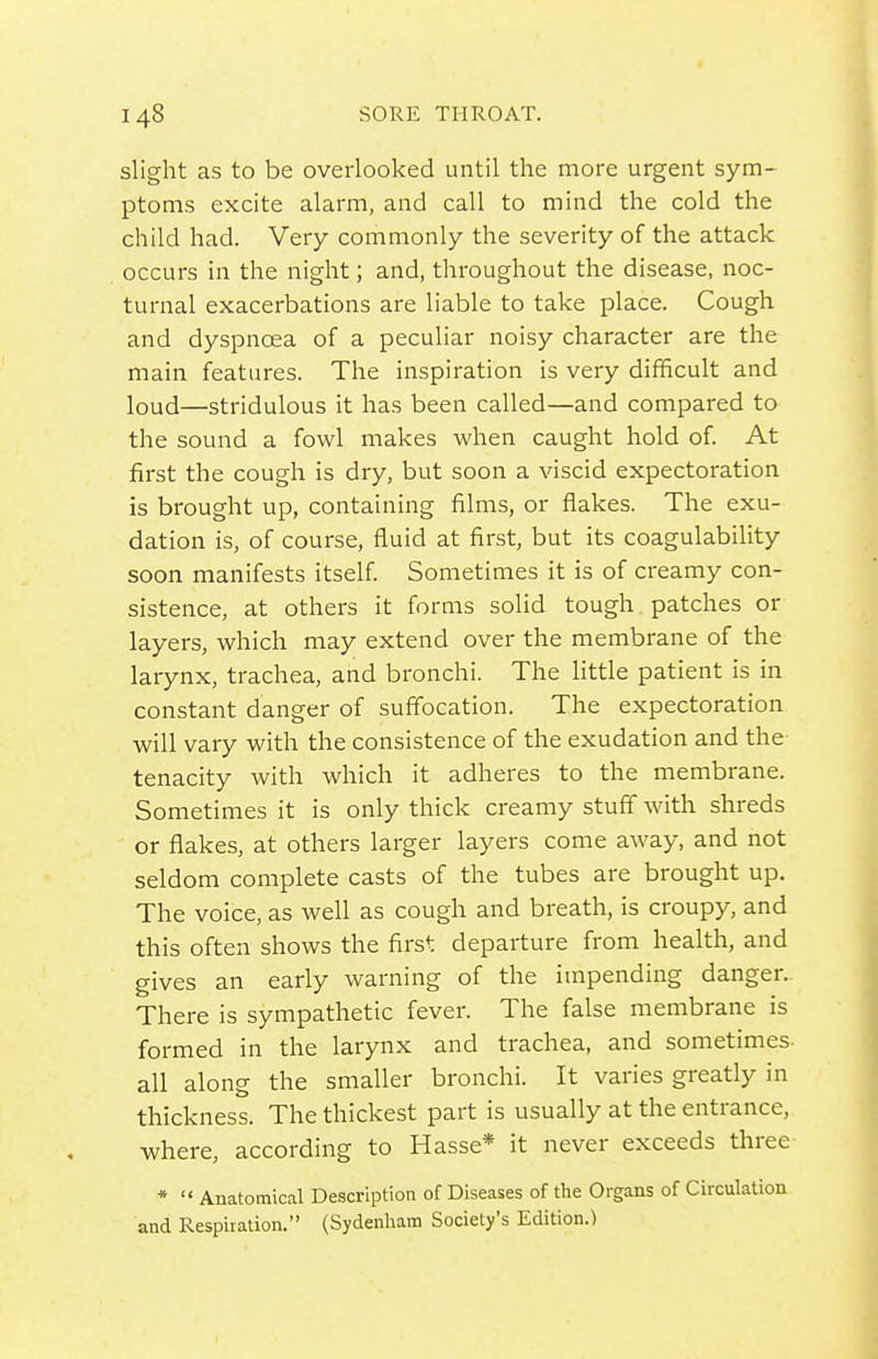 slight as to be overlooked until the more urgent sym- ptoms excite alarm, and call to mind the cold the child had. Very commonly the severity of the attack occurs in the night; and, throughout the disease, noc- turnal exacerbations are liable to take place. Cough and dyspnoea of a peculiar noisy character are the main features. The inspiration is very difficult and loud—stridulous it has been called—and compared to the sound a fowl makes when caught hold of. At first the cough is dry, but soon a viscid expectoration is brought up, containing films, or flakes. The exu- dation is, of course, fluid at first, but its coagulability soon manifests itself. Sometimes it is of creamy con- sistence, at others it forms solid tough patches or layers, which may extend over the membrane of the larynx, trachea, and bronchi. The little patient is in constant danger of suffocation. The expectoration will vary with the consistence of the exudation and the tenacity with which it adheres to the membrane. Sometimes it is only thick creamy stuff with shreds or flakes, at others larger layers come away, and not seldom complete casts of the tubes are brought up. The voice, as well as cough and breath, is croupy, and this often shows the first departure from health, and gives an early warning of the impending danger. There is sympathetic fever. The false membrane is formed in the larynx and trachea, and sometimes all along the smaller bronchi. It varies greatly in thickness. The thickest part is usually at the entrance, where, according to Hasse* it never exceeds three *  Auatotnical Description of Diseases of the Organs of Circulatioa and Respiration. (Sydenham Society's Edition.)