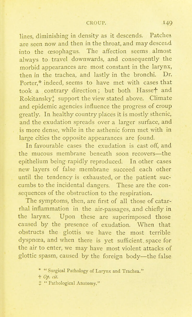 lines, diminishing in density as it descends. Patchea are seen now and then in the throat, and may descend into the oesophagus. The affection seems almost always to travel downwards, and consequently the morbid appearances are most constant in the larynx, then in the trachea, and lastly in the bronchi. Dr. Porter,* indeed, seems to have met with cases that took a contrary direction; but both Hasse*f and RokitanskyJ support the view stated above. Climate and epidemic agencies influence the progress of croup greatly. In healthy country places it is mostly sthenic, and the exudation spreads over a larger surface, and is more dense, while in the asthenic form met with in large cities the opposite appearances are found. In favourable cases the exudation is cast off, and the mucous membrane beneath soon recovers—the epithelium being rapidly reproduced. In other cases new layers of false membrane succeed each other until the tendency is exhausted, or the patient suc- cumbs to the incidental dangers. These are the con- sequences of the obstruction to the respiration. The symptoms, then, are first of all those of catar- rhal inflammation in the air-passages, and chiefly in the larynx. Upon these are superimposed those caused by the presence of exudation. When that obstructs the glottis we have the most terrible dyspnoea, and when there is yet sufficient, space for the air to enter, we may have most violent attacks of glottic spasm, caused by the foreign body—the false *  Surgical Pathology of Larynx and Trachea. + Op. cit. X  Pathological Anatomy.