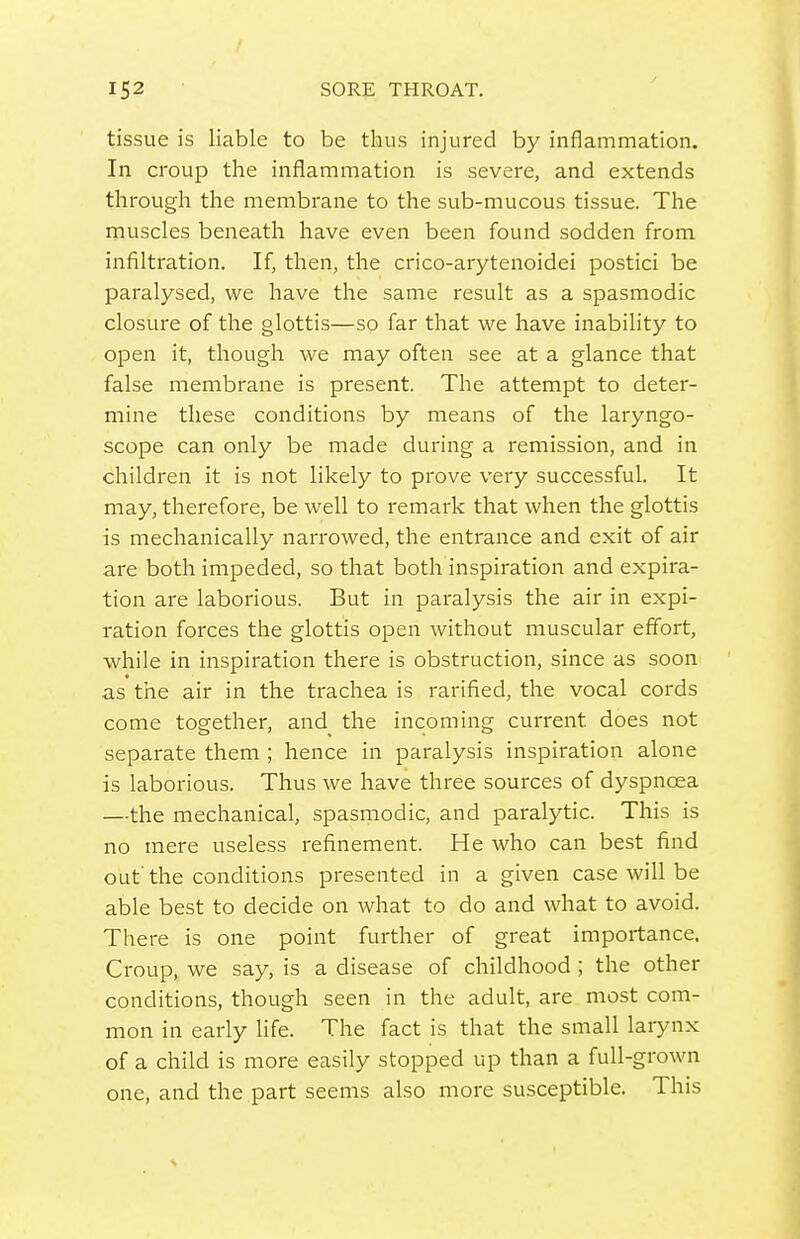 tissue is liable to be thus injured by inflammation. In croup the inflammation is severe, and extends through the membrane to the sub-mucous tissue. The muscles beneath have even been found sodden from infiltration. If, then, the crico-arytenoidei postici be paralysed, we have the same result as a spasmodic closure of the glottis—so far that we have inability to open it, though we may often see at a glance that false membrane is present. The attempt to deter- mine these conditions by means of the laryngo- scope can only be made during a remission, and in children it is not likely to prove very successful. It may, therefore, be well to remark that when the glottis is mechanically narrowed, the entrance and exit of air are both impeded, so that both inspiration and expira- tion are laborious. But in paralysis the air in expi- ration forces the glottis open without muscular eff'ort, while in inspiration there is obstruction, since as soon as the air in the trachea is rarified, the vocal cords come together, and the incoming current does not separate them ; hence in paralysis inspiration alone is laborious. Thus we have three sources of dyspnoea —the mechanical, spasmodic, and paralytic. This is no mere useless refinement. He who can best find out'the conditions presented in a given case will be able best to decide on what to do and what to avoid. There is one point further of great importance. Croup, we say, is a disease of childhood ; the other conditions, though seen in the adult, are most com- mon in early life. The fact is that the small laiynx of a child is more easily stopped up than a full-grown one, and the part seems also more susceptible. This