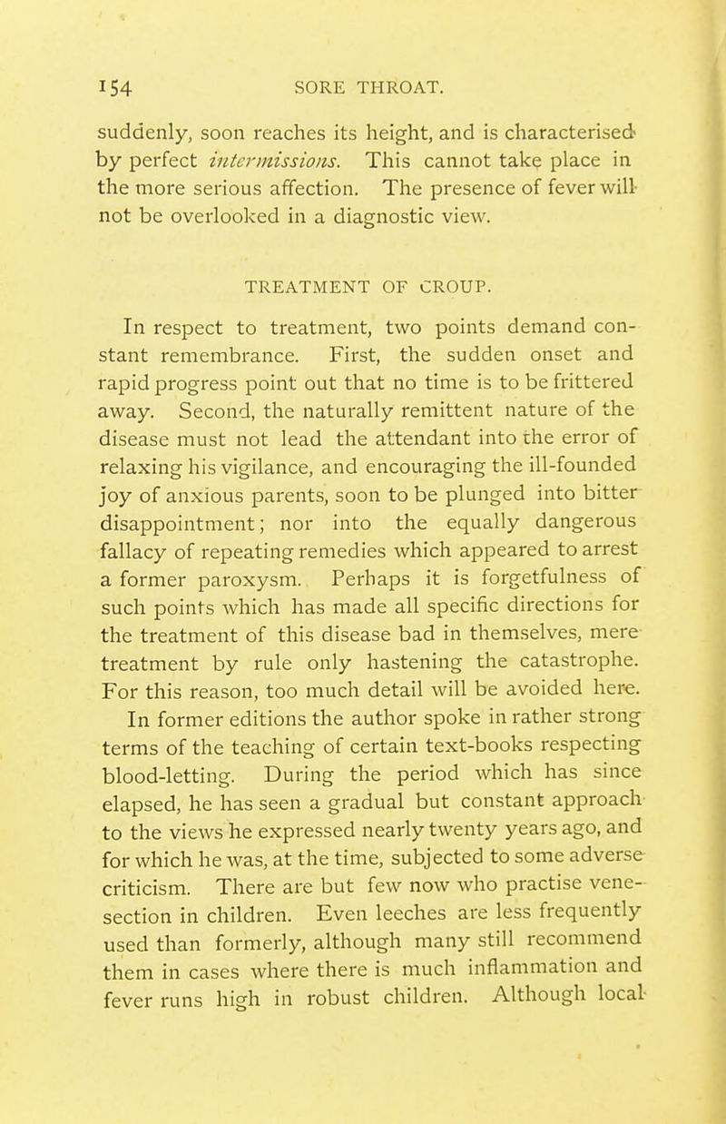 suddenly, soon reaches its height, and is characterised by perfect intermissions. This cannot take place in the more serious affection. The presence of fever will- not be overlooked in a diagnostic view. TREATMENT OF CROUP. In respect to treatment, two points demand con- stant remembrance. First, the sudden onset and rapid progress point out that no time is to be frittered away. Second, the naturally remittent nature of the disease must not lead the attendant into the error of relaxing his vigilance, and encouraging the ill-founded joy of anxious parents, soon to be plunged into bitter disappointment; nor into the equally dangerous fallacy of repeating remedies which appeared to arrest a former paroxysm. Perhaps it is forgetfulness of such points Avhich has made all specific directions for the treatment of this disease bad in themselves, mere treatment by rule only hastening the catastrophe. For this reason, too much detail will be avoided here. In former editions the author spoke in rather strong terms of the teaching of certain text-books respecting blood-letting. During the period which has since elapsed, he has seen a gradual but constant approach to the views he expressed nearly twenty years ago, and for which he was, at the time, subjected to some adverse criticism. There are but few now who practise vene- section in children. Even leeches are less frequently used than formerly, although many still recommend them in cases where there is much inflammation and fever runs high in robust children. Although local-