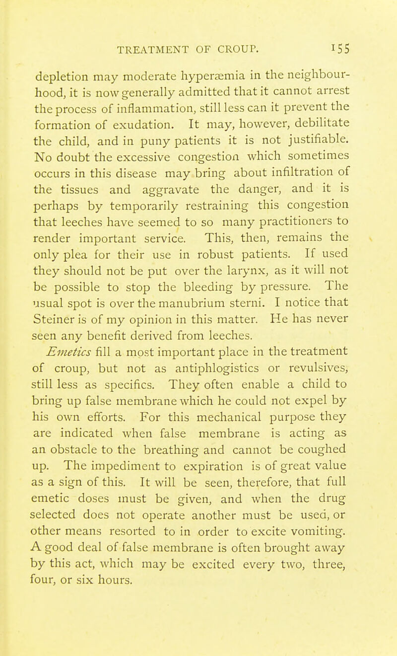 depletion may moderate hypersemia in the neighbour- hood, it is now generally admitted that it cannot arrest the process of inflammation, still less can it prevent the formation of exudation. It may, however, debilitate the child, and in puny patients it is not justifiable. No doubt the excessive congestion which sometimes occurs in this disease may bring about infiltration of the tissues and aggravate the danger, and it is perhaps by temporarily restraining this congestion that leeches have seemed to so many practitioners to render important service. This, then, remains the only plea for their use in robust patients. If used they should not be put over the larynx, as it will not be possible to stop the bleeding by pressure. The usual spot is over the manubrium sterni. I notice that Steiner is of my opinion in this matter. He has never seen any benefit derived from leeches. Emetics fill a most important place in the treatment of croup, but not as antiphlogistics or revulsives, still less as specifics. They often enable a child to bring up false membrane which he could not expel by his own efforts. For this mechanical purpose they are indicated when false membrane is acting as an obstacle to the breathing and cannot be coughed up. The impediment to expiration is of great value as a sign of this. It will be seen, therefore, that full emetic doses must be given, and when the drug selected does not operate another must be used, or other means resorted to in order to excite vomiting. A good deal of false membrane is often brought away by this act, which may be excited every two, three, four, or six hours.