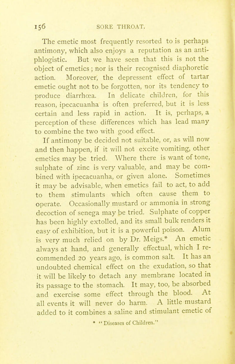 The emetic most frequently resorted to is perhaps antimony, which also enjoys a reputation as an anti- phlogistic. But we have seen that this is not the object of emetics ; nor is their recognised diaphoretic action. Moreover, the depressent effect of tartar emetic ought not to be forgotten, nor its tendency to produce diarrhoea. In delicate children, for this reason, ipecacuanha is often preferred, but it is less certain and less rapid in action. It is, perhaps, a perception of these differences which has lead many to combine the two with good effect. If antimony be decided not suitable, or, as will now and then happen, if it will not excite vomiting, other emetics may be tried. Where there is want of tone, sulphate of zinc is very valuable, and may be com- bined with ipecacuanha, or given alone. Sometimes it may be advisable, when emetics fail to act, to add to them stimulants which often cause them to operate. Occasionally mustard or ammonia in strong decoction of senega may be tried. Sulphate of copper has been highly extolled, and its small bulk renders it easy of exhibition, but it is a powerful poison. Alum is very much relied on by Dr. Meigs.* An emetic always at hand, and generally effectual, which I re- commended 20 years ago, is common salt. It has an undoubted chemical effect on the exudation, so that it will be likely to detach any membrane located in its passage to the stomach. It may, too, be absorbed and exercise some effect through the blood. At all events it will never do harm. A little mustard added to it combines a saline and stimulant emetic of • Diseases of Children.