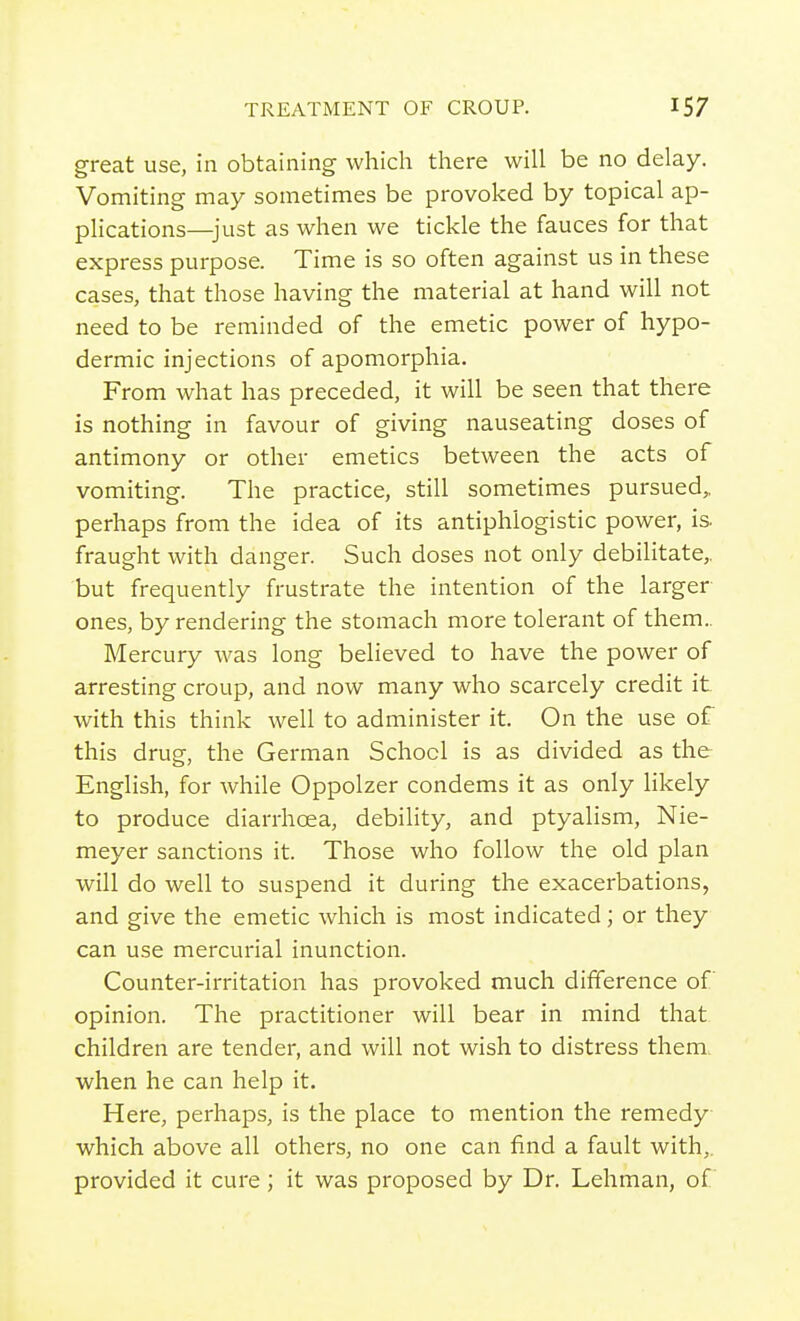 great use, in obtaining which there will be no delay. Vomiting may sometimes be provoked by topical ap- plications—just as when we tickle the fauces for that express purpose. Time is so often against us in these cases, that those having the material at hand will not need to be reminded of the emetic power of hypo- dermic injections of apomorphia. From what has preceded, it will be seen that there is nothing in favour of giving nauseating doses of antimony or other emetics between the acts of vomiting. The practice, still sometimes pursued, perhaps from the idea of its antiphlogistic power, is. fraught with danger. Such doses not only debilitate, but frequently frustrate the intention of the larger ones, by rendering the stomach more tolerant of them.. Mercury was long believed to have the power of arresting croup, and now many who scarcely credit it with this think well to administer it. On the use of this drug, the German School is as divided as the English, for while Oppolzer condems it as only hkely to produce diarrhoea, debility, and ptyalism, Nie- meyer sanctions it. Those who follow the old plan will do well to suspend it during the exacerbations, and give the emetic which is most indicated; or they can use mercurial inunction. Counter-irritation has provoked much difference of opinion. The practitioner will bear in mind that children are tender, and will not wish to distress them, when he can help it. Here, perhaps, is the place to mention the remedy which above all others, no one can find a fault with,, provided it cure ; it was proposed by Dr. Lehman, of