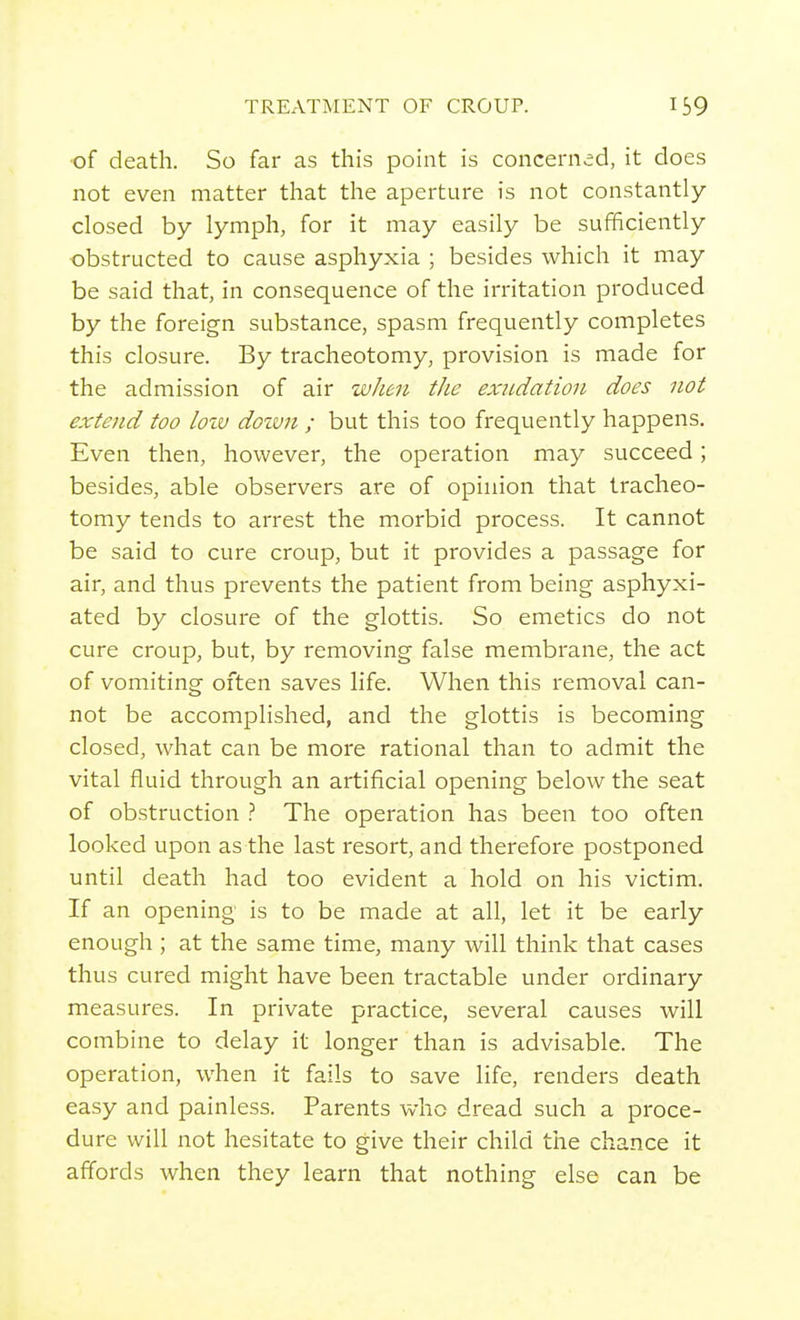 ■of death. So far as this point is concerned, it does not even matter that the aperture is not constantly- closed by lymph, for it may easily be sufficiently •obstructed to cause asphyxia ; besides which it may be said that, in consequence of the irritation produced by the foreign substance, spasm frequently completes this closure. By tracheotomy, provision is made for the admission of air when the exudation does not extend too loiv dozvn ; but this too frequently happens. Even then, however, the operation may succeed; besides, able observers are of opinion that tracheo- tomy tends to arrest the morbid process. It cannot be said to cure croup, but it provides a passage for air, and thus prevents the patient from being asphyxi- ated by closure of the glottis. So emetics do not cure croup, but, by removing false membrane, the act of vomiting often saves life. When this removal can- not be accomplished, and the glottis is becoming closed, what can be more rational than to admit the vital fluid through an artificial opening below the seat of ob.struction .'' The operation has been too often looked upon as the last resort, and therefore postponed until death had too evident a hold on his victim. If an opening is to be made at all, let it be early enough ; at the same time, many will think that cases thus cured might have been tractable under ordinary measures. In private practice, several causes will combine to delay it longer than is advisable. The operation, when it fails to save life, renders death easy and painless. Parents who dread such a proce- dure will not hesitate to give their child the chance it affords when they learn that nothing else can be