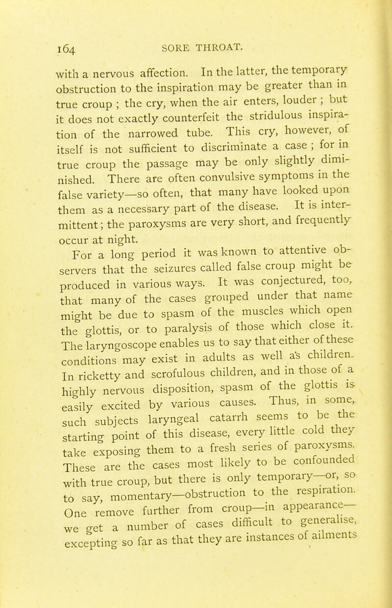 with a nervous afifection. In the latter, the temporary obstruction to the inspiration may be greater than m true croup ; the cry, when the air enters, louder ; but it does not exactly counterfeit the stridulous inspira- tion of the narrowed tube. This cry, however, of itself is not sufficient to discriminate a case ; for in true croup the passage may be only slightly dimi- nished. There are often convulsive symptoms in the false variety—so often, that many have looked upon them as a necessary part of the disease. It is inter- mittent ; the paroxysms are very short, and frequently occur at night. For a long period it was known to attentive ob- servers that the seizures called false croup might be produced in various ways. It was conjectured, too, that many of the cases grouped under that name might be due to spasm of the muscles which open the glottis, or to paralysis of those which close it.. The laryngoscope enables us to say that either of these conditions may exist in adults as well a's children. In ricketty and scrofulous children, and in those of a highly nervous disposition, spasm of the glottis is easily excited by various causes. Thus, in some, such subjects laryngeal catarrh seems to be the starting point of this disease, every little cold they take exposing them to a fresh series of paroxysms. These are the cases most likely to be confounded with true croup, but there is only temporary-or, so to say, momentary-obstruction to the respiration. One remove further from croup-in appearance- we get a number of cases difficult to generalise, excepting so far as that they are instances of ailments