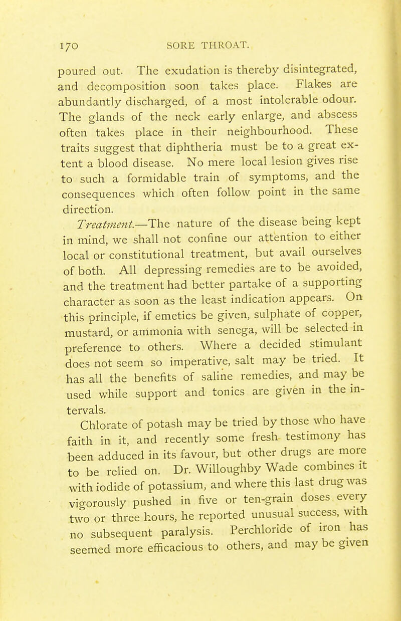 poured out. The exudation is thereby disintegrated, and decomposition soon takes place. Flakes are abundantly discharged, of a most intolerable odour. The glands of the neck early enlarge, and abscess often takes place in their neighbourhood. These traits suggest that diphtheria must be to a great ex- tent a blood disease. No mere local lesion gives rise to such a formidable train of symptoms, and the consequences which often follow point in the same direction. Treatment—IhQ nature of the disease being kept in mind, we shall not confine our attention to either local or constitutional treatment, but avail ourselves of both. All depressing remedies are to be avoided, and the treatment had better partake of a supporting character as soon as the least indication appears. On this principle, if emetics be given, sulphate of copper, mustard, or ammonia with senega, will be selected in preference to others. Where a decided stimulant does not seem so imperative, salt may be tried. It has all the benefits of saline remedies, and may be used while support and tonics are given in the in- tervals. Chlorate of potash may be tried by those who have faith in it, and recently some fresh testimony has been adduced in its favour, but other drugs are more to be relied on. Dr. Willoughby Wade combines it with iodide of potassium, and where this last drug was vigorously pushed in five or ten-grain doses every two or three hours, he reported unusual success, with no subsequent paralysis. Perchloride of iron has seemed more efficacious to others, and may be given
